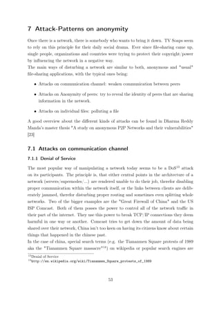 7 Attack-Patterns on anonymity
Once there is a network, there is somebody who wants to bring it down. TV Soaps seem
to rely on this principle for their daily social drama. Ever since ﬁle-sharing came up,
single people, organizations and countries were trying to protect their copyright/power
by inﬂuencing the network in a negative way.
The main ways of disturbing a network are similar to both, anonymous and "usual"
ﬁle-sharing applications, with the typical ones being:

      • Attacks on communication channel: weaken communication between peers

      • Attacks on Anonymity of peers: try to reveal the identity of peers that are sharing
        information in the network.

      • Attacks on individual ﬁles: polluting a ﬁle

A good overview about the diﬀerent kinds of attacks can be found in Dharma Reddy
Manda’s master thesis "A study on anonymous P2P Networks and their vulnerabilities"
[23]


7.1 Attacks on communication channel
7.1.1 Denial of Service

The most popular way of manipulating a network today seems to be a DoS13 attack
on its participants. The principle is, that either central points in the architecture of a
network (servers/supernodes/...) are rendered unable to do their job, therefor disabling
proper communication within the network itself, or the links between clients are delib-
erately jammed, therefor disturbing proper routing and sometimes even splitting whole
networks. Two of the bigger examples are the "Great Firewall of China" and the US
ISP Comcast. Both of them posses the power to control all of the network traﬃc in
their part of the internet. They use this power to break TCP/IP connections they deem
harmful in one way or another. Comcast tries to get down the amount of data being
shared over their network, China isn’t too keen on having its citizens know about certain
things that happened in the chinese past.
In the case of china, special search terms (e.g. the Tiananmen Square protests of 1989
aka the "Tiananmen Square massacre"14 ) on wikipedia or popular search engines are
13
     Denial of Service
14
     http://en.wikipedia.org/wiki/Tiananmen_Square_protests_of_1989




                                             53
 