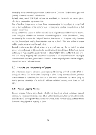 ﬁltered by their networking equipment, in the case of Comcast, the Bittorrent protocol
(among others) is detected and attacked.
In both cases, faked TCP RST packets are send both, to the sender an the recipient,
eﬀectively terminating the connection.
One of the less elegant ways to bring down communication between hosts is to overload
one of the participants with work by e.g. permanently sending requests from a fast
internet connection.
Today, distributed Denial of Service attacks are en vogue because of how easy it has be-
come to acquire a botnet and the risen connection speed of "home connections". They
are basically the same as the "original" version, but instead of taking one really fast con-
nection, hundreds of smaller home connections are utilized. This also makes it harder
to block using conventional ﬁrewall rules.
Basically, attacks on the infrastructure of a network can only be prevented by using
proper protocol design or (if possible) a modiﬁcation of ﬁrewall rules. It has been shown
in the paper "Ignoring the great Firewall of China"[26] by Clayton,Murdoch and Wat-
son, that simply dropping RST packets on both sides of the connection allows for proper
communication over the great ﬁrewall of china, as the original packets aren’t dropped,
but still arrive at their destination.


7.2 Attacks on Anonymity of peers
One of the main ways to inﬂuence an anonymous ﬁle-sharing network (besides DOS at-
tacks) are attacks that destroy the anonymity of peers. Using these techniques, presence
in the network or downloads/distribution of ﬁles could be censored by a third party by
simply gaining knowledge of a nodes IP address and then tracking them down in ”real
life”.

7.2.1 Passive Logging Attacks

Passive Logging Attacks are a family of diﬀerent long-term attack techniques against
anonymous communications systems. They all have in common, that the attacker usually
doesn’t act as a participant within the network itself, but is eavesdropping on the network
traﬃc of a single peer or a group of peers.




                                            54
 
