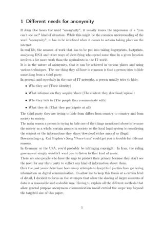 1 Diﬀerent needs for anonymity
If John Doe hears the word "anonymity", it usually leaves the impression of a "you
can’t see me!" kind of situation. While this might be the common understanding of the
word "anonymity", it has to be redeﬁned when it comes to actions taking place on the
internet.
In real life, the amount of work that has to be put into taking ﬁngerprints, footprints,
analyzing DNA and other ways of identifying who spend some time in a given location
involves a lot more work than the equivalents in the IT world.
It is in the nature of anonymity, that it can be achieved in various places and using
various techniques. The one thing they all have in common is that a person tries to hide
something from a third party.
In general, and especially in the case of IT-networks, a person usually tries to hide:
   • Who they are (Their identity)

   • What information they acquire/share (The content they download/upload)

   • Who they talk to (The people they communicate with)

   • What they do (That they participate at all)
The third party they are trying to hide from diﬀers from country to country and from
society to society.
The main reason a person is trying to hide one of the things mentioned above is because
the society as a whole, certain groups in society or the local legal system is considering
the content or the informations they share/download either amoral or illegal.
Downloading e.g. Cat Stephen’s Song "Peace train” could get you in trouble for diﬀerent
reasons.
In Germany or the USA, you’d probably be infringing copyright. In Iran, the ruling
government simply wouldn’t want you to listen to that kind of music.
There are also people who have the urge to protect their privacy because they don’t see
the need for any third party to collect any kind of information about them.
Over the past years there have been many attempts to keep third parties from gathering
information on digital communication. To allow me to keep this thesis at a certain level
of detail, I decided to focus on the attempts that allow the sharing of larger amounts of
data in a reasonable and scaleable way. Having to explain all the diﬀerent methods that
allow general purpose anonymous communication would extend the scope way beyond
the targeted size of this paper.



                                            1
 