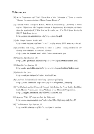 References
 [1] Arvin Nayaranan and Vitaly Shmatikov of the University of Texas in Austin:
     "Robust De-anonymization of Large Sparse Datasets"

 [2] Michael Piatek, Tadayoshi Kohno, Arvind Krishnamurthy, University of Wash-
     ington, Department of Computer Science & Engineering: Challenges and Direc-
     tions for Monitoring P2P File Sharing Networks –or– Why My Printer Received a
     DMCA Takedown Notice
     http://dmca.cs.washington.edu/uwcse_dmca_tr.pdf

 [3] the IPoque Internet Study 2007
     http://www.ipoque.com/userfiles/file/p2p_study_2007_abstract_de.pdf

 [4] Shmatikov and Wang, University of Texas at Austin: Timing analysis in low-
     latency mix networks: attacks and defenses
     http://www.cs.utexas.edu/~shmat/shmat/esorics06.pdf

 [5] Gnutella Speciﬁcation v0.4
     http://rfc-gnutella.sourceforge.net/developer/stable/index.html

 [6] Gnutella Speciﬁcation 0.6
     http://rfc-gnutella.sourceforge.net/developer/testing/index.html

 [7] Gnutella for Users
     http://rakjar.de/gnufu/index.php/GnuFU_en

 [8] Limewire Documentation concerning Dynamic Querrying
     http://wiki.limewire.org/index.php?title=Dynamic_Querying

 [9] The Darknet and the Future of Content Distribution by Peter Biddle, Paul Eng-
     land, Marcus Peinado, and Bryan Willman of the Microsoft Corporation.
     http://crypto.stanford.edu/DRM2002/darknet5.doc

[10] Azureus Wiki: ISPs that are bad for Bittorrent
     http://www.azureuswiki.com/index.php/ISPs_that_are_bad_for_BT

[11] The Bittorrent Speciﬁcation 1.0
     http://wiki.theory.org/BitTorrentSpecification




                                       58
 