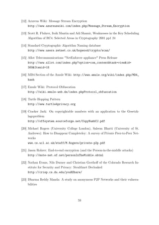 [12] Azureus Wiki: Message Stream Encryption
     http://www.azureuswiki.com/index.php/Message_Stream_Encryption

[13] Scott R. Fluhrer, Itsik Mantin and Adi Shamir, Weaknesses in the Key Scheduling
     Algorithm of RC4. Selected Areas in Cryptography 2001 pp1 24

[14] Standard Cryptographic Algorithm Naming database
     http://www.users.zetnet.co.uk/hopwood/crypto/scan/

[15] Allot Telecommunications "NetEnforcer appliance" Press Release
     http://www.allot.com/index.php?option=com_content&task=view&id=
     369&Itemid=18

[16] MD4 Section of the Amule Wiki: http://www.amule.org/wiki/index.php/MD4_
     hash

[17] Emule Wiki: Protocol Obfuscation
     http://wiki.emule-web.de/index.phpProtocol_obfuscation

[18] Turtle Hopping Pattern
     http://www.turtle4privacy.org

[19] Cracker Jack: On copyrightable numbers with an application to the Gesetzk-
     lageproblem
     http://offsystem.sourceforge.net/CopyNumbCJ.pdf

[20] Michael Rogers (University College London), Saleem Bhatti (University of St.
     Andrews): How to Disappear Completeley: A survey of Private Peer-to-Peer Net-
     works
     www.cs.ucl.ac.uk/staff/M.Rogers/private-p2p.pdf

[21] Jason Rohrer: End-to-end encryption (and the Person-in-the-middle attacks)
     http://mute-net.sf.net/personInTheMiddle.shtml

[22] Nathan Evans, Nils Durner and Christian Grothoﬀ of the Colorado Research In-
     stitute for Security and Privacy: Stealthnet Decloaked
     http://crisp.cs.du.edu/youRShare/

[23] Dharma Reddy Manda: A study on anonymous P2P Networks and their vulnera-
     bilities




                                        59
 