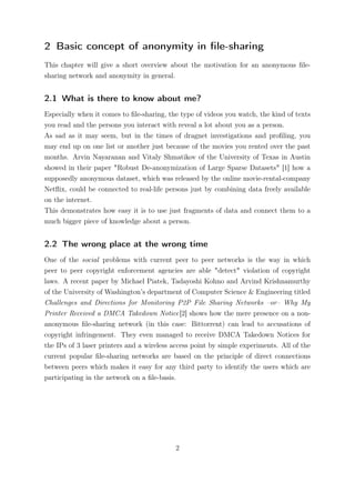 2 Basic concept of anonymity in ﬁle-sharing
This chapter will give a short overview about the motivation for an anonymous ﬁle-
sharing network and anonymity in general.


2.1 What is there to know about me?
Especially when it comes to ﬁle-sharing, the type of videos you watch, the kind of texts
you read and the persons you interact with reveal a lot about you as a person.
As sad as it may seem, but in the times of dragnet investigations and proﬁling, you
may end up on one list or another just because of the movies you rented over the past
months. Arvin Nayaranan and Vitaly Shmatikov of the University of Texas in Austin
showed in their paper "Robust De-anonymization of Large Sparse Datasets" [1] how a
supposedly anonymous dataset, which was released by the online movie-rental-company
Netﬂix, could be connected to real-life persons just by combining data freely available
on the internet.
This demonstrates how easy it is to use just fragments of data and connect them to a
much bigger piece of knowledge about a person.


2.2 The wrong place at the wrong time
One of the social problems with current peer to peer networks is the way in which
peer to peer copyright enforcement agencies are able "detect" violation of copyright
laws. A recent paper by Michael Piatek, Tadayoshi Kohno and Arvind Krishnamurthy
of the University of Washington’s department of Computer Science & Engineering titled
Challenges and Directions for Monitoring P2P File Sharing Networks –or– Why My
Printer Received a DMCA Takedown Notice[2] shows how the mere presence on a non-
anonymous ﬁle-sharing network (in this case: Bittorrent) can lead to accusations of
copyright infringement. They even managed to receive DMCA Takedown Notices for
the IPs of 3 laser printers and a wireless access point by simple experiments. All of the
current popular ﬁle-sharing networks are based on the principle of direct connections
between peers which makes it easy for any third party to identify the users which are
participating in the network on a ﬁle-basis.




                                           2
 
