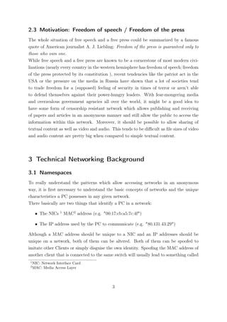 2.3 Motivation: Freedom of speech / Freedom of the press
The whole situation of free speech and a free press could be summarized by a famous
quote of American journalist A. J. Liebling: Freedom of the press is guaranteed only to
those who own one.
While free speech and a free press are known to be a cornerstone of most modern civi-
lizations (nearly every country in the western hemisphere has freedom of speech/freedom
of the press protected by its constitution ), recent tendencies like the patriot act in the
USA or the pressure on the media in Russia have shown that a lot of societies tend
to trade freedom for a (supposed) feeling of security in times of terror or aren’t able
to defend themselves against their power-hungry leaders. With fear-mongering media
and overzealous government agencies all over the world, it might be a good idea to
have some form of censorship resistant network which allows publishing and receiving
of papers and articles in an anonymous manner and still allow the public to access the
information within this network. Moreover, it should be possible to allow sharing of
textual content as well as video and audio. This tends to be diﬃcult as ﬁle sizes of video
and audio content are pretty big when compared to simple textual content.




3 Technical Networking Background
3.1 Namespaces
To really understand the patterns which allow accessing networks in an anonymous
way, it is ﬁrst necessary to understand the basic concepts of networks and the unique
characteristics a PC possesses in any given network.
There basically are two things that identify a PC in a network:
                    1
      • The NICs        MAC2 address (e.g. "00:17:cb:a5:7c:4f")

      • The IP address used by the PC to communicate (e.g. "80.131.43.29")

Although a MAC address should be unique to a NIC and an IP addresses should be
unique on a network, both of them can be altered. Both of them can be spoofed to
imitate other Clients or simply disguise the own identity. Spooﬁng the MAC address of
another client that is connected to the same switch will usually lead to something called
 1
     NIC: Network Interface Card
 2
     MAC: Media Access Layer




                                                3
 