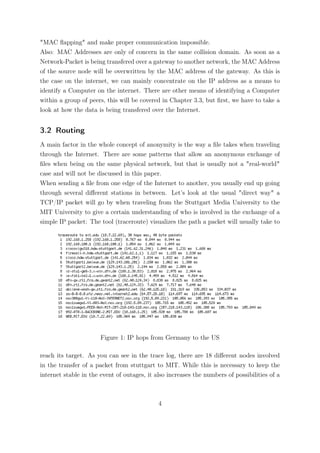 "MAC ﬂapping" and make proper communication impossible.
Also: MAC Addresses are only of concern in the same collision domain. As soon as a
Network-Packet is being transfered over a gateway to another network, the MAC Address
of the source node will be overwritten by the MAC address of the gateway. As this is
the case on the internet, we can mainly concentrate on the IP address as a means to
identify a Computer on the internet. There are other means of identifying a Computer
within a group of peers, this will be covered in Chapter 3.3, but ﬁrst, we have to take a
look at how the data is being transfered over the Internet.


3.2 Routing
A main factor in the whole concept of anonymity is the way a ﬁle takes when traveling
through the Internet. There are some patterns that allow an anonymous exchange of
ﬁles when being on the same physical network, but that is usually not a "real-world"
case and will not be discussed in this paper.
When sending a ﬁle from one edge of the Internet to another, you usually end up going
through several diﬀerent stations in between. Let’s look at the usual "direct way" a
TCP/IP packet will go by when traveling from the Stuttgart Media University to the
MIT University to give a certain understanding of who is involved in the exchange of a
simple IP packet: The tool (traceroute) visualizes the path a packet will usually take to




                       Figure 1: IP hops from Germany to the US

reach its target. As you can see in the trace log, there are 18 diﬀerent nodes involved
in the transfer of a packet from stuttgart to MIT. While this is necessary to keep the
internet stable in the event of outages, it also increases the numbers of possibilities of a



                                             4
 
