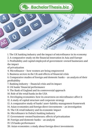 1. The UK banking industry and the impact of microfinance in its economy
2. A comparative study on the financial innovation in Asia and Europe
3. Profitability and capital employed of government-owned businesses and
the impact
of privatization
4. Microfinance – how women are being empowered
5. Business sectors in the UK and effects of financial crisis
6. Comparative studies of foreign and domestic banks – an analysis of their
profitability
7. Banking industry – financial crisis and its impact
8. UK banks’ financial performance
9. The Bank of England and its controversial approach
10. Role of the retail banks in the USA
11. Developing economies: how its awareness on microfinance affect it
12. A study of capital structure and corporate strategy
13. A comparative study of banks’ asset-liability management framework
14. Asian economies and foreign direct investments – an investigation
15. The UK retail industry and its economic impact
16. Microfinance in Dubai’s banking industry
17. Government-owned businesses: effects of privatization
18. Foreign and domestic banks – an analysis
19. US banks performance
20. Asian economies: a study about foreign direct investments
 