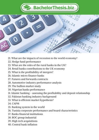 21. What are the impacts of recession to the world economy?
22. Hedge fund performance
23. What are the roles of the rural banks in the UK?
24. Retail banks contributions to the UK economy
25. What is the profitability of mergers?
26. Islamic micro finance banks
27. Futures and forwards contracts
28. Automotive industry performance analysis
29. The bullion market study
30. Nigerian banks performance
31. Islamic banking – assessing the profitability and deposit relationship
32. Pakistan banking industry background
33. What is efficient market hypothesis?
34. CAPM
35. Banking system in the world
36. Tunisia corporate performance and board characteristics
37. Banks financial institutions
38. BOC group industrial
39. High tech acquisitions
40. Central bank inflation
 