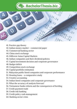 41. Practice gap theory
42. Indian money market – commercial paper
43. Commercial banking sector
44. China stock exchange
45. Different Asian Capital Markets
46. Indian companies and their dividend policies
47. Capital investment decision and corporate governance
48. Budget deficit
49. Competition stock exchange
50. Capital portfolio estimation
51. Malaysian public listed companies and corporate performance
52. Housing loans – a comparative study
53. Creative accounting
54. Indian listed companies and corporate governance
55. What the accuracy of analysts forecast?
56. Vietnamese banks reform and the consequences of herding
57. Credit payment trade
58. Credit risk banking
59. Credit policy cash management
60. Banking sector crisis
 