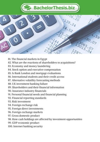 81. The financial markets in Egypt
82. What are the reactions of shareholders to acquisitions?
83. Economy and money laundering
84. Stock option and executive compensation
85. Is Bank London and mortgage evaluations
86. International students and their credit access
87. Alternative volatility forecasting methods
88. UK investment banking failure
89. Shareholders and their financial information
90. Insurance industry financials
91. Personal financial needs and financial planning
92. Financial reporting standards
93. Risk investment
94. Foreign exchange risk
95. Foreign direct investments
96. Foreign exchange markets
97. Gross domestic product
98. How cash holdings are affected by investment opportunities
99. GDP economic product
100. Internet banking security
 