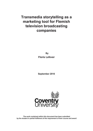 Transmedia storytelling as a
      marketing tool for Flemish
       television broadcasting
              companies




                                       By
                             Floris Lefever




                            September 2010




         The work contained within this document has been submitted
by the student in partial fulfilment of the requirement of their course and award
 