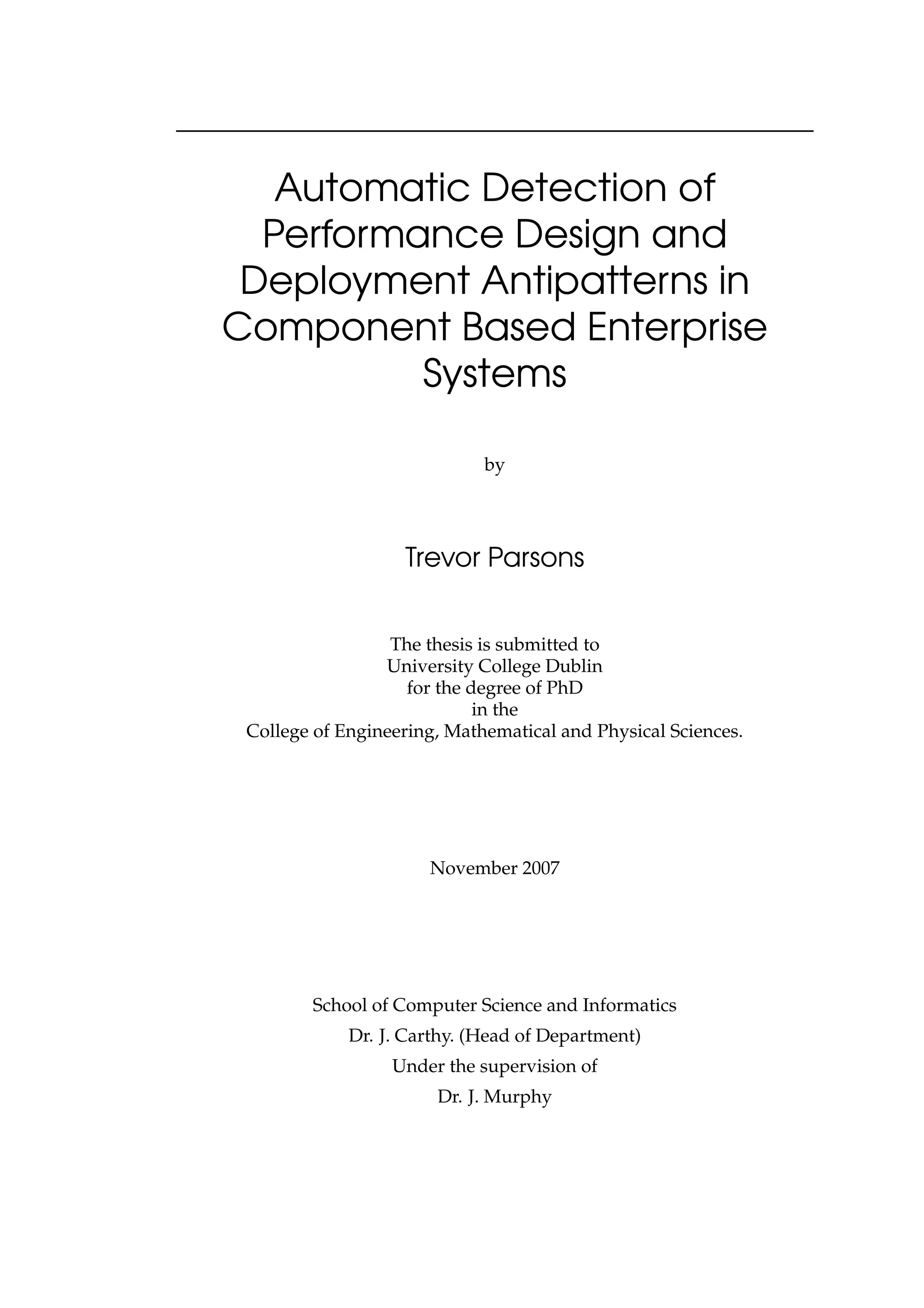 Automatic Detection of
Performance Design and
Deployment Antipatterns in
Component Based Enterprise
Systems
by
Trevor Parsons
The thesis is submitted to
University College Dublin
for the degree of PhD
in the
College of Engineering, Mathematical and Physical Sciences.
November 2007
School of Computer Science and Informatics
Dr. J. Carthy. (Head of Department)
Under the supervision of
Dr. J. Murphy
 