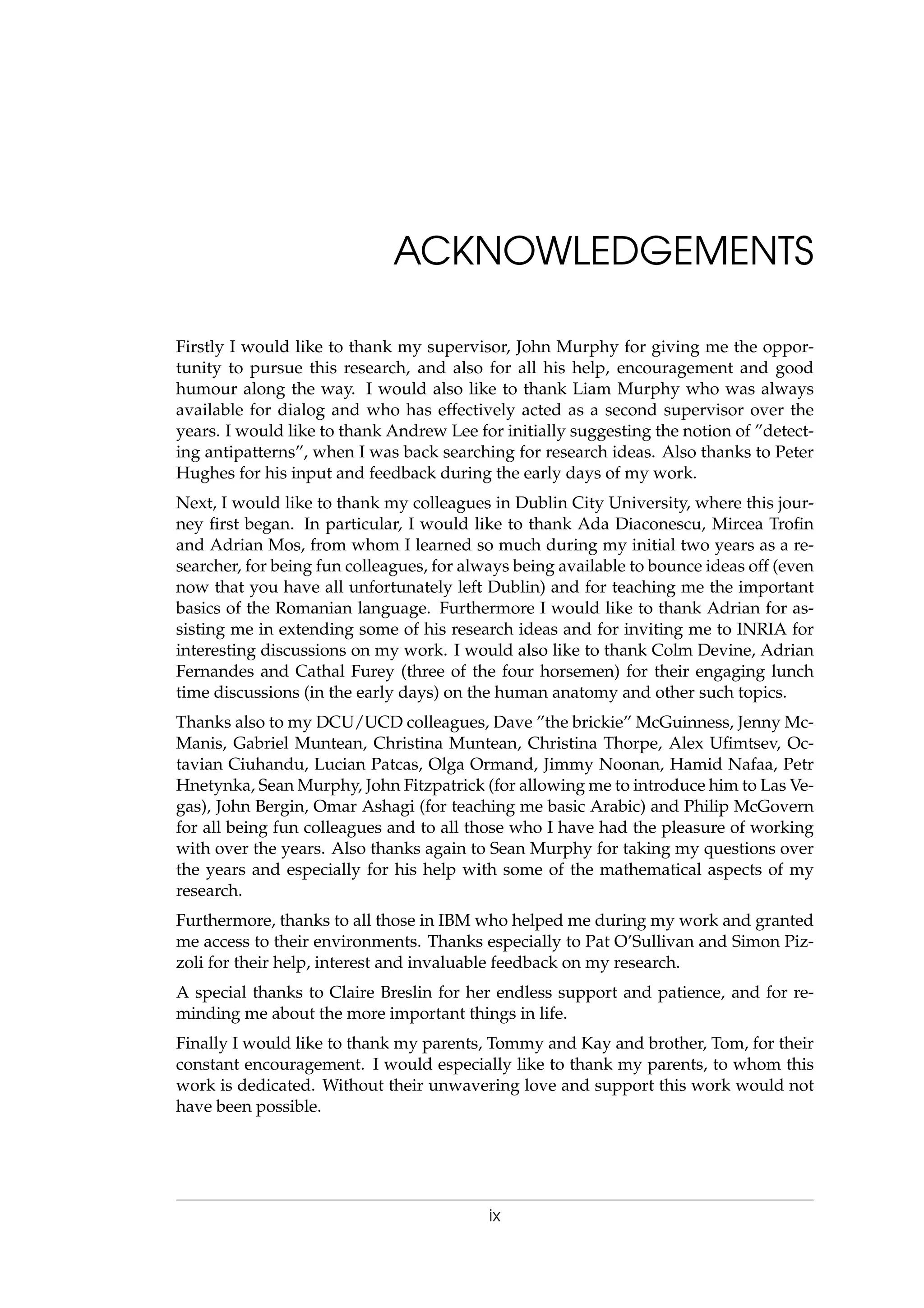 ACKNOWLEDGEMENTS
Firstly I would like to thank my supervisor, John Murphy for giving me the oppor-
tunity to pursue this research, and also for all his help, encouragement and good
humour along the way. I would also like to thank Liam Murphy who was always
available for dialog and who has effectively acted as a second supervisor over the
years. I would like to thank Andrew Lee for initially suggesting the notion of ”detect-
ing antipatterns”, when I was back searching for research ideas. Also thanks to Peter
Hughes for his input and feedback during the early days of my work.
Next, I would like to thank my colleagues in Dublin City University, where this jour-
ney ﬁrst began. In particular, I would like to thank Ada Diaconescu, Mircea Troﬁn
and Adrian Mos, from whom I learned so much during my initial two years as a re-
searcher, for being fun colleagues, for always being available to bounce ideas off (even
now that you have all unfortunately left Dublin) and for teaching me the important
basics of the Romanian language. Furthermore I would like to thank Adrian for as-
sisting me in extending some of his research ideas and for inviting me to INRIA for
interesting discussions on my work. I would also like to thank Colm Devine, Adrian
Fernandes and Cathal Furey (three of the four horsemen) for their engaging lunch
time discussions (in the early days) on the human anatomy and other such topics.
Thanks also to my DCU/UCD colleagues, Dave ”the brickie” McGuinness, Jenny Mc-
Manis, Gabriel Muntean, Christina Muntean, Christina Thorpe, Alex Uﬁmtsev, Oc-
tavian Ciuhandu, Lucian Patcas, Olga Ormand, Jimmy Noonan, Hamid Nafaa, Petr
Hnetynka, Sean Murphy, John Fitzpatrick (for allowing me to introduce him to Las Ve-
gas), John Bergin, Omar Ashagi (for teaching me basic Arabic) and Philip McGovern
for all being fun colleagues and to all those who I have had the pleasure of working
with over the years. Also thanks again to Sean Murphy for taking my questions over
the years and especially for his help with some of the mathematical aspects of my
research.
Furthermore, thanks to all those in IBM who helped me during my work and granted
me access to their environments. Thanks especially to Pat O’Sullivan and Simon Piz-
zoli for their help, interest and invaluable feedback on my research.
A special thanks to Claire Breslin for her endless support and patience, and for re-
minding me about the more important things in life.
Finally I would like to thank my parents, Tommy and Kay and brother, Tom, for their
constant encouragement. I would especially like to thank my parents, to whom this
work is dedicated. Without their unwavering love and support this work would not
have been possible.
ix
 