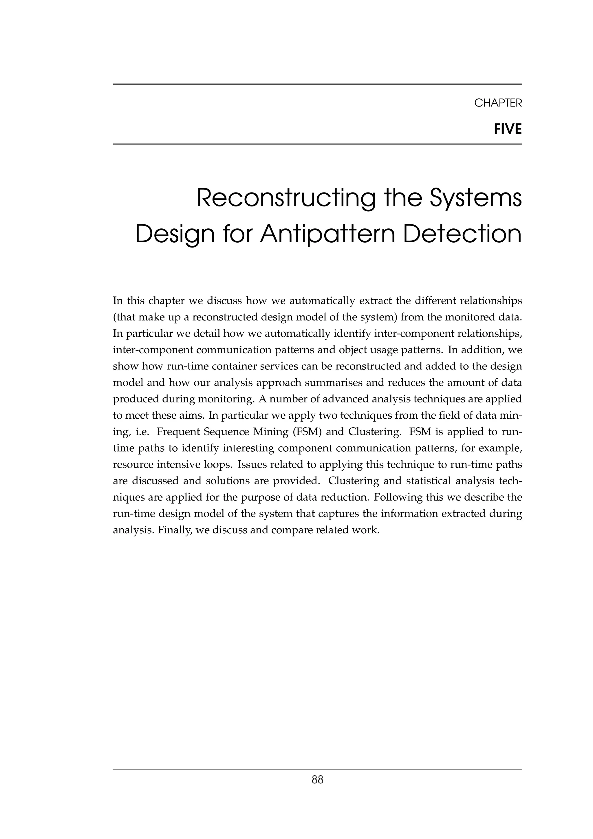 CHAPTER
FIVE
Reconstructing the Systems
Design for Antipattern Detection
In this chapter we discuss how we automatically extract the different relationships
(that make up a reconstructed design model of the system) from the monitored data.
In particular we detail how we automatically identify inter-component relationships,
inter-component communication patterns and object usage patterns. In addition, we
show how run-time container services can be reconstructed and added to the design
model and how our analysis approach summarises and reduces the amount of data
produced during monitoring. A number of advanced analysis techniques are applied
to meet these aims. In particular we apply two techniques from the ﬁeld of data min-
ing, i.e. Frequent Sequence Mining (FSM) and Clustering. FSM is applied to run-
time paths to identify interesting component communication patterns, for example,
resource intensive loops. Issues related to applying this technique to run-time paths
are discussed and solutions are provided. Clustering and statistical analysis tech-
niques are applied for the purpose of data reduction. Following this we describe the
run-time design model of the system that captures the information extracted during
analysis. Finally, we discuss and compare related work.
88
 