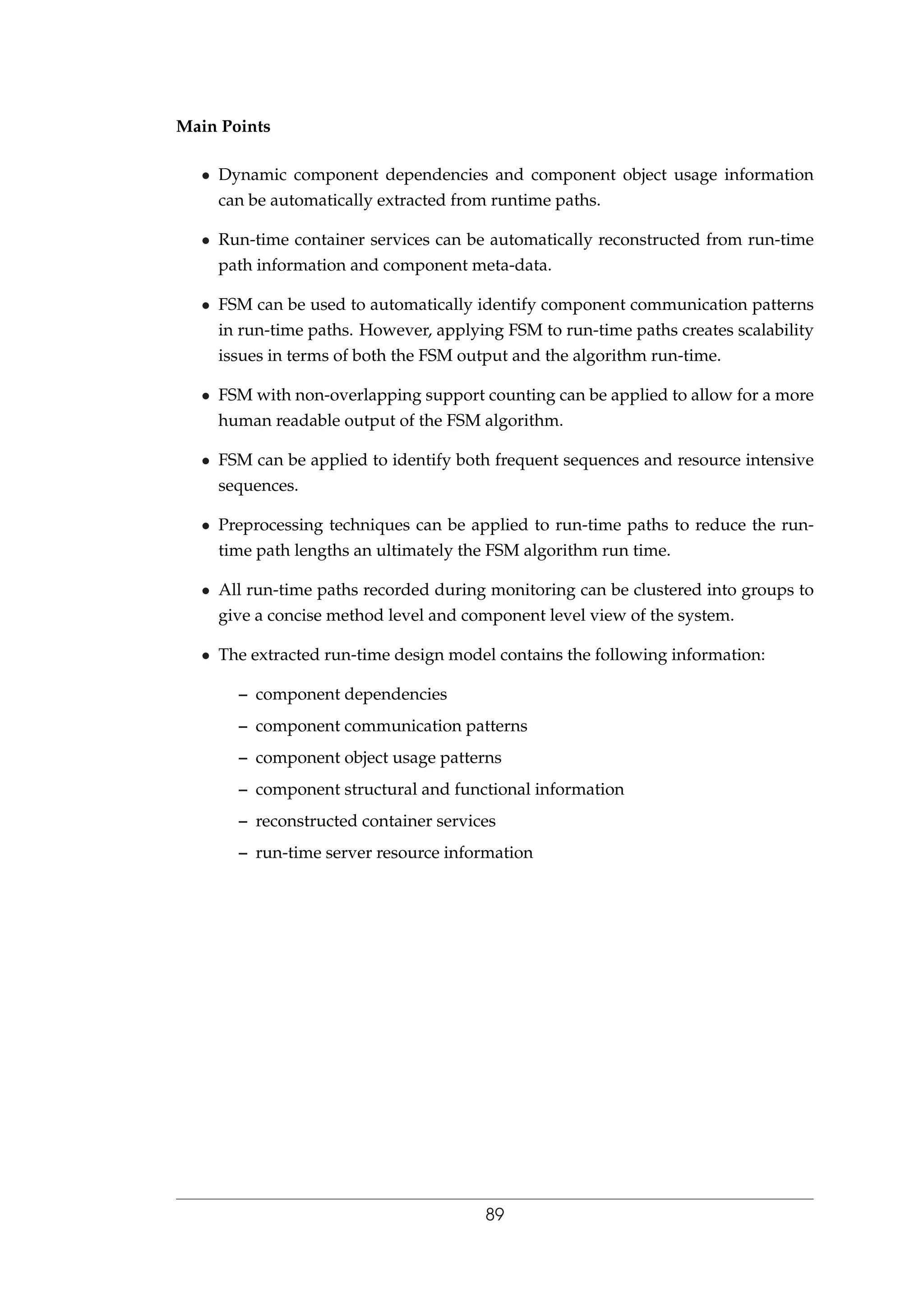 Main Points
• Dynamic component dependencies and component object usage information
can be automatically extracted from runtime paths.
• Run-time container services can be automatically reconstructed from run-time
path information and component meta-data.
• FSM can be used to automatically identify component communication patterns
in run-time paths. However, applying FSM to run-time paths creates scalability
issues in terms of both the FSM output and the algorithm run-time.
• FSM with non-overlapping support counting can be applied to allow for a more
human readable output of the FSM algorithm.
• FSM can be applied to identify both frequent sequences and resource intensive
sequences.
• Preprocessing techniques can be applied to run-time paths to reduce the run-
time path lengths an ultimately the FSM algorithm run time.
• All run-time paths recorded during monitoring can be clustered into groups to
give a concise method level and component level view of the system.
• The extracted run-time design model contains the following information:
– component dependencies
– component communication patterns
– component object usage patterns
– component structural and functional information
– reconstructed container services
– run-time server resource information
89
 