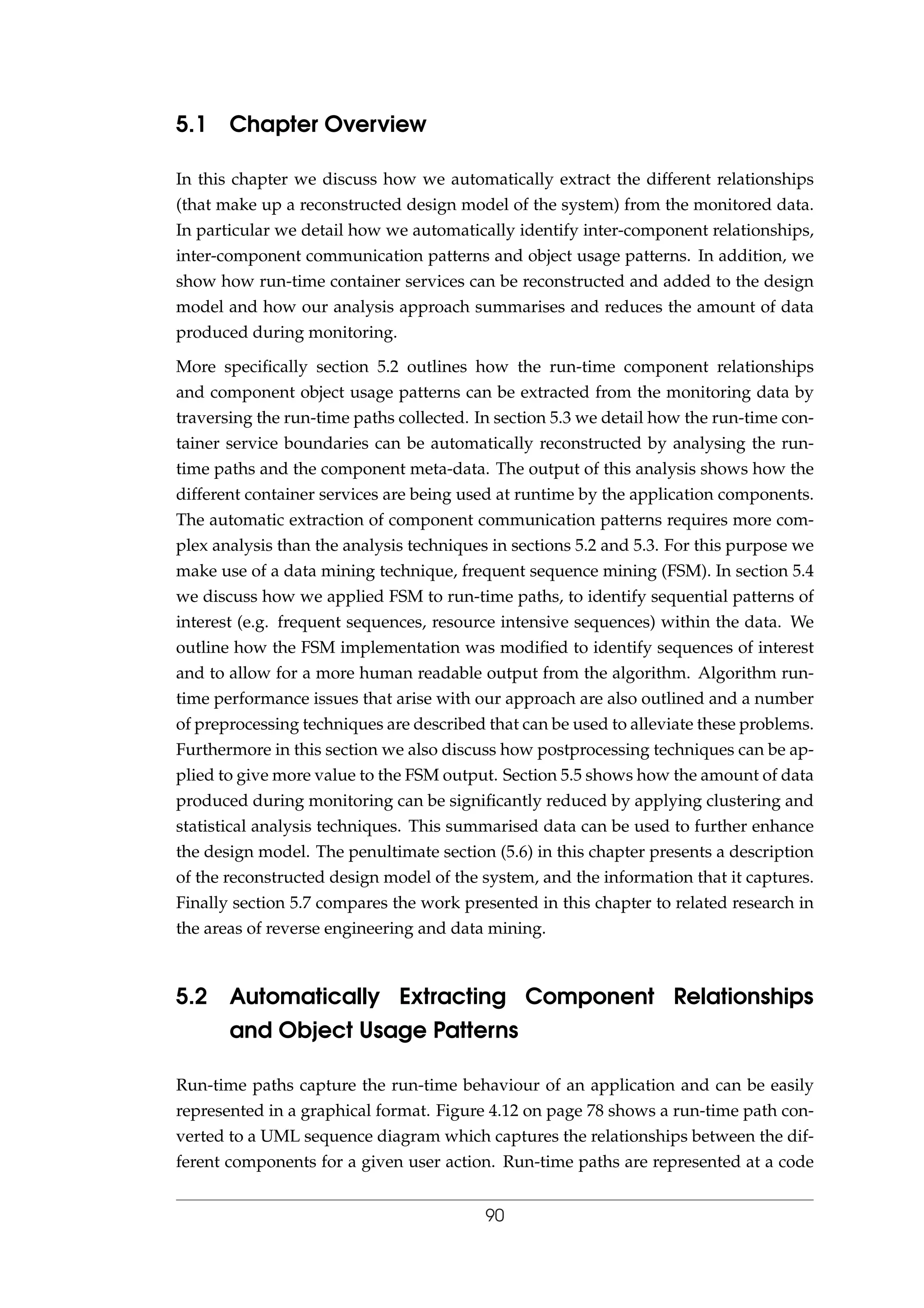 5.1 Chapter Overview
In this chapter we discuss how we automatically extract the different relationships
(that make up a reconstructed design model of the system) from the monitored data.
In particular we detail how we automatically identify inter-component relationships,
inter-component communication patterns and object usage patterns. In addition, we
show how run-time container services can be reconstructed and added to the design
model and how our analysis approach summarises and reduces the amount of data
produced during monitoring.
More speciﬁcally section 5.2 outlines how the run-time component relationships
and component object usage patterns can be extracted from the monitoring data by
traversing the run-time paths collected. In section 5.3 we detail how the run-time con-
tainer service boundaries can be automatically reconstructed by analysing the run-
time paths and the component meta-data. The output of this analysis shows how the
different container services are being used at runtime by the application components.
The automatic extraction of component communication patterns requires more com-
plex analysis than the analysis techniques in sections 5.2 and 5.3. For this purpose we
make use of a data mining technique, frequent sequence mining (FSM). In section 5.4
we discuss how we applied FSM to run-time paths, to identify sequential patterns of
interest (e.g. frequent sequences, resource intensive sequences) within the data. We
outline how the FSM implementation was modiﬁed to identify sequences of interest
and to allow for a more human readable output from the algorithm. Algorithm run-
time performance issues that arise with our approach are also outlined and a number
of preprocessing techniques are described that can be used to alleviate these problems.
Furthermore in this section we also discuss how postprocessing techniques can be ap-
plied to give more value to the FSM output. Section 5.5 shows how the amount of data
produced during monitoring can be signiﬁcantly reduced by applying clustering and
statistical analysis techniques. This summarised data can be used to further enhance
the design model. The penultimate section (5.6) in this chapter presents a description
of the reconstructed design model of the system, and the information that it captures.
Finally section 5.7 compares the work presented in this chapter to related research in
the areas of reverse engineering and data mining.
5.2 Automatically Extracting Component Relationships
and Object Usage Patterns
Run-time paths capture the run-time behaviour of an application and can be easily
represented in a graphical format. Figure 4.12 on page 78 shows a run-time path con-
verted to a UML sequence diagram which captures the relationships between the dif-
ferent components for a given user action. Run-time paths are represented at a code
90
 