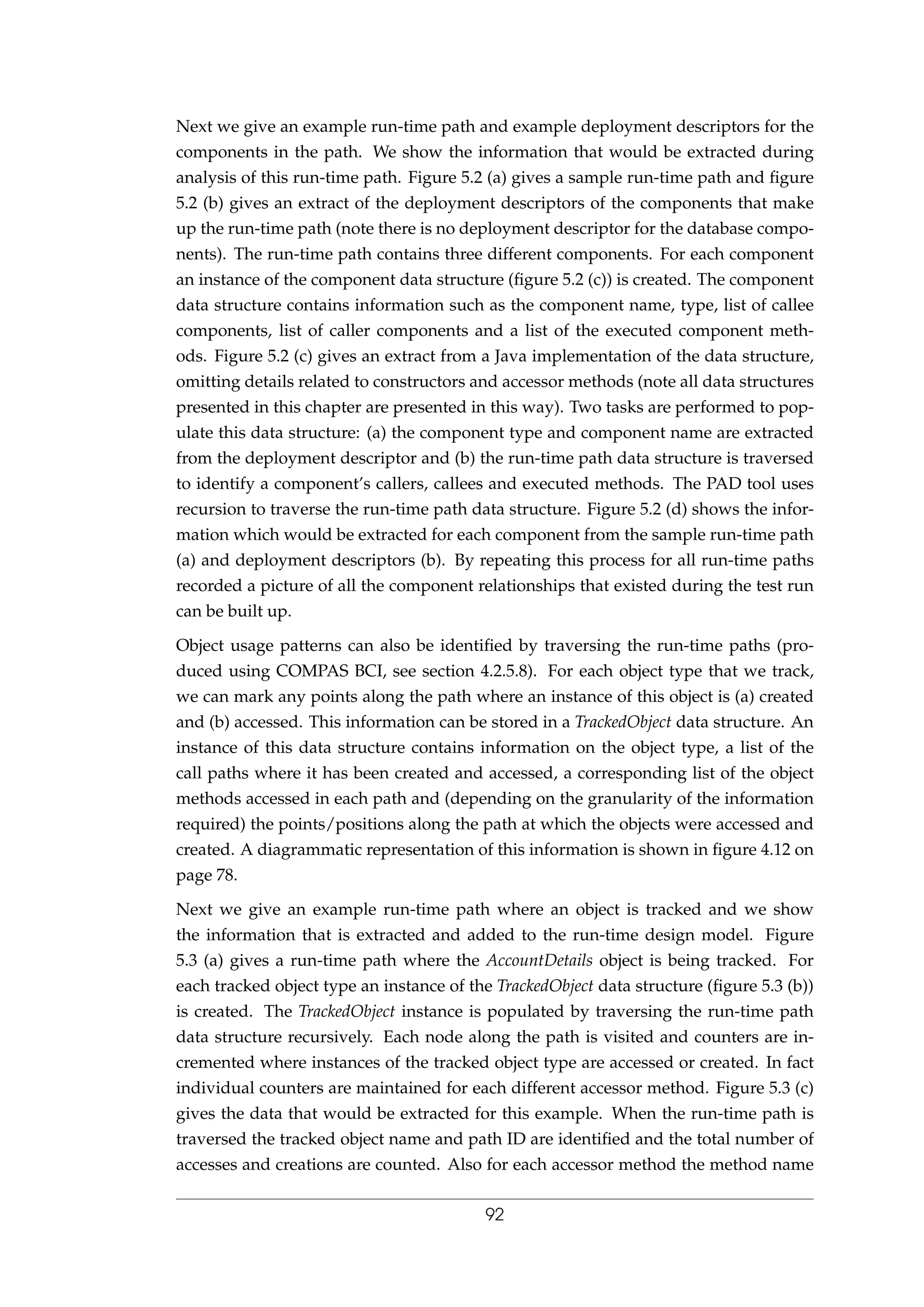 Next we give an example run-time path and example deployment descriptors for the
components in the path. We show the information that would be extracted during
analysis of this run-time path. Figure 5.2 (a) gives a sample run-time path and ﬁgure
5.2 (b) gives an extract of the deployment descriptors of the components that make
up the run-time path (note there is no deployment descriptor for the database compo-
nents). The run-time path contains three different components. For each component
an instance of the component data structure (ﬁgure 5.2 (c)) is created. The component
data structure contains information such as the component name, type, list of callee
components, list of caller components and a list of the executed component meth-
ods. Figure 5.2 (c) gives an extract from a Java implementation of the data structure,
omitting details related to constructors and accessor methods (note all data structures
presented in this chapter are presented in this way). Two tasks are performed to pop-
ulate this data structure: (a) the component type and component name are extracted
from the deployment descriptor and (b) the run-time path data structure is traversed
to identify a component’s callers, callees and executed methods. The PAD tool uses
recursion to traverse the run-time path data structure. Figure 5.2 (d) shows the infor-
mation which would be extracted for each component from the sample run-time path
(a) and deployment descriptors (b). By repeating this process for all run-time paths
recorded a picture of all the component relationships that existed during the test run
can be built up.
Object usage patterns can also be identiﬁed by traversing the run-time paths (pro-
duced using COMPAS BCI, see section 4.2.5.8). For each object type that we track,
we can mark any points along the path where an instance of this object is (a) created
and (b) accessed. This information can be stored in a TrackedObject data structure. An
instance of this data structure contains information on the object type, a list of the
call paths where it has been created and accessed, a corresponding list of the object
methods accessed in each path and (depending on the granularity of the information
required) the points/positions along the path at which the objects were accessed and
created. A diagrammatic representation of this information is shown in ﬁgure 4.12 on
page 78.
Next we give an example run-time path where an object is tracked and we show
the information that is extracted and added to the run-time design model. Figure
5.3 (a) gives a run-time path where the AccountDetails object is being tracked. For
each tracked object type an instance of the TrackedObject data structure (ﬁgure 5.3 (b))
is created. The TrackedObject instance is populated by traversing the run-time path
data structure recursively. Each node along the path is visited and counters are in-
cremented where instances of the tracked object type are accessed or created. In fact
individual counters are maintained for each different accessor method. Figure 5.3 (c)
gives the data that would be extracted for this example. When the run-time path is
traversed the tracked object name and path ID are identiﬁed and the total number of
accesses and creations are counted. Also for each accessor method the method name
92
 