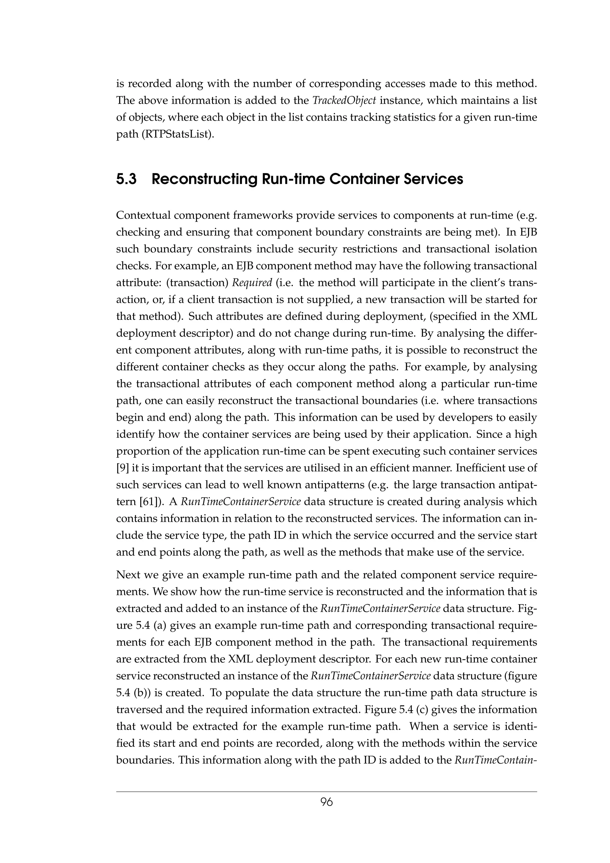 is recorded along with the number of corresponding accesses made to this method.
The above information is added to the TrackedObject instance, which maintains a list
of objects, where each object in the list contains tracking statistics for a given run-time
path (RTPStatsList).
5.3 Reconstructing Run-time Container Services
Contextual component frameworks provide services to components at run-time (e.g.
checking and ensuring that component boundary constraints are being met). In EJB
such boundary constraints include security restrictions and transactional isolation
checks. For example, an EJB component method may have the following transactional
attribute: (transaction) Required (i.e. the method will participate in the client’s trans-
action, or, if a client transaction is not supplied, a new transaction will be started for
that method). Such attributes are deﬁned during deployment, (speciﬁed in the XML
deployment descriptor) and do not change during run-time. By analysing the differ-
ent component attributes, along with run-time paths, it is possible to reconstruct the
different container checks as they occur along the paths. For example, by analysing
the transactional attributes of each component method along a particular run-time
path, one can easily reconstruct the transactional boundaries (i.e. where transactions
begin and end) along the path. This information can be used by developers to easily
identify how the container services are being used by their application. Since a high
proportion of the application run-time can be spent executing such container services
[9] it is important that the services are utilised in an efﬁcient manner. Inefﬁcient use of
such services can lead to well known antipatterns (e.g. the large transaction antipat-
tern [61]). A RunTimeContainerService data structure is created during analysis which
contains information in relation to the reconstructed services. The information can in-
clude the service type, the path ID in which the service occurred and the service start
and end points along the path, as well as the methods that make use of the service.
Next we give an example run-time path and the related component service require-
ments. We show how the run-time service is reconstructed and the information that is
extracted and added to an instance of the RunTimeContainerService data structure. Fig-
ure 5.4 (a) gives an example run-time path and corresponding transactional require-
ments for each EJB component method in the path. The transactional requirements
are extracted from the XML deployment descriptor. For each new run-time container
service reconstructed an instance of the RunTimeContainerService data structure (ﬁgure
5.4 (b)) is created. To populate the data structure the run-time path data structure is
traversed and the required information extracted. Figure 5.4 (c) gives the information
that would be extracted for the example run-time path. When a service is identi-
ﬁed its start and end points are recorded, along with the methods within the service
boundaries. This information along with the path ID is added to the RunTimeContain-
96
 
