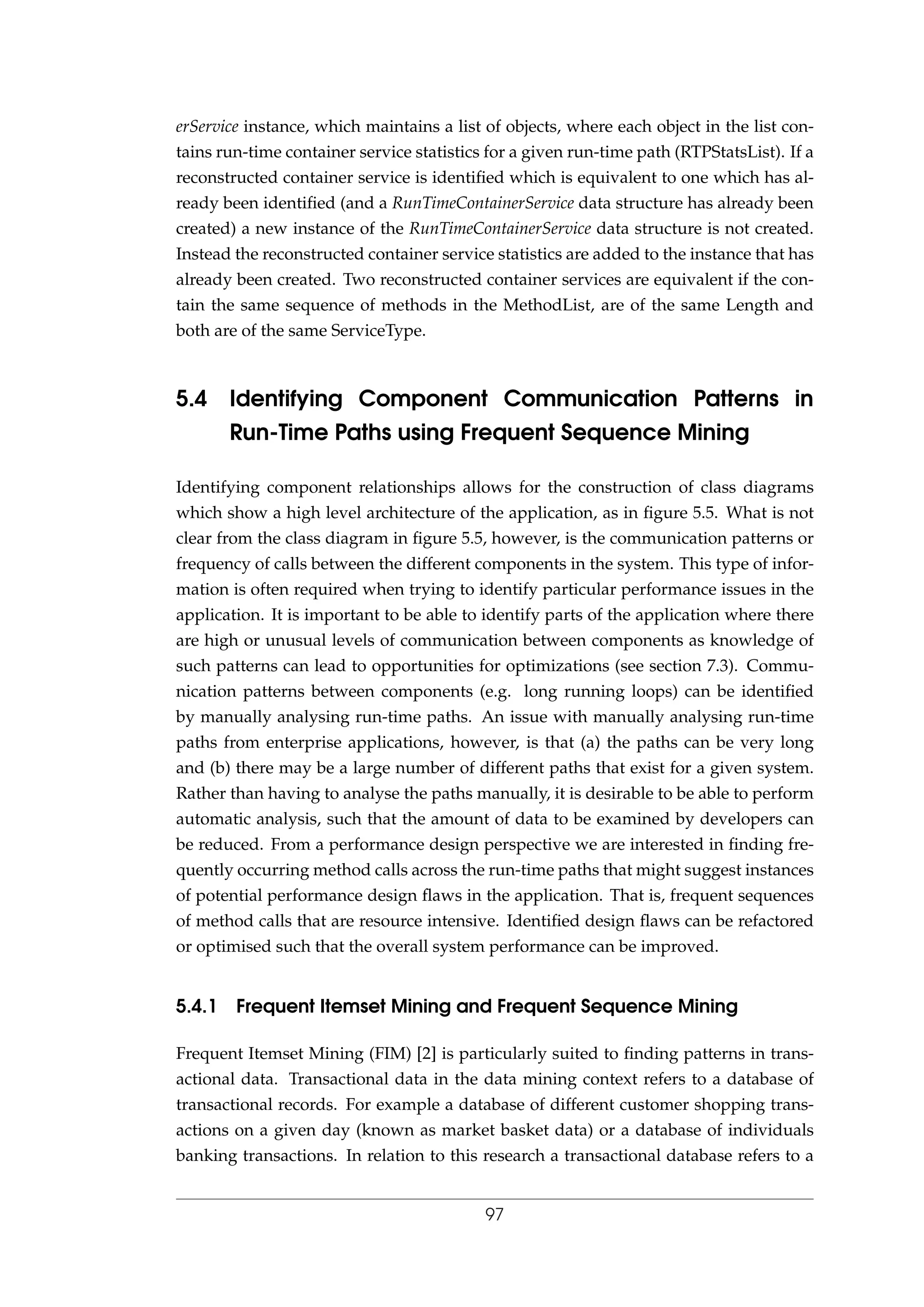 erService instance, which maintains a list of objects, where each object in the list con-
tains run-time container service statistics for a given run-time path (RTPStatsList). If a
reconstructed container service is identiﬁed which is equivalent to one which has al-
ready been identiﬁed (and a RunTimeContainerService data structure has already been
created) a new instance of the RunTimeContainerService data structure is not created.
Instead the reconstructed container service statistics are added to the instance that has
already been created. Two reconstructed container services are equivalent if the con-
tain the same sequence of methods in the MethodList, are of the same Length and
both are of the same ServiceType.
5.4 Identifying Component Communication Patterns in
Run-Time Paths using Frequent Sequence Mining
Identifying component relationships allows for the construction of class diagrams
which show a high level architecture of the application, as in ﬁgure 5.5. What is not
clear from the class diagram in ﬁgure 5.5, however, is the communication patterns or
frequency of calls between the different components in the system. This type of infor-
mation is often required when trying to identify particular performance issues in the
application. It is important to be able to identify parts of the application where there
are high or unusual levels of communication between components as knowledge of
such patterns can lead to opportunities for optimizations (see section 7.3). Commu-
nication patterns between components (e.g. long running loops) can be identiﬁed
by manually analysing run-time paths. An issue with manually analysing run-time
paths from enterprise applications, however, is that (a) the paths can be very long
and (b) there may be a large number of different paths that exist for a given system.
Rather than having to analyse the paths manually, it is desirable to be able to perform
automatic analysis, such that the amount of data to be examined by developers can
be reduced. From a performance design perspective we are interested in ﬁnding fre-
quently occurring method calls across the run-time paths that might suggest instances
of potential performance design ﬂaws in the application. That is, frequent sequences
of method calls that are resource intensive. Identiﬁed design ﬂaws can be refactored
or optimised such that the overall system performance can be improved.
5.4.1 Frequent Itemset Mining and Frequent Sequence Mining
Frequent Itemset Mining (FIM) [2] is particularly suited to ﬁnding patterns in trans-
actional data. Transactional data in the data mining context refers to a database of
transactional records. For example a database of different customer shopping trans-
actions on a given day (known as market basket data) or a database of individuals
banking transactions. In relation to this research a transactional database refers to a
97
 