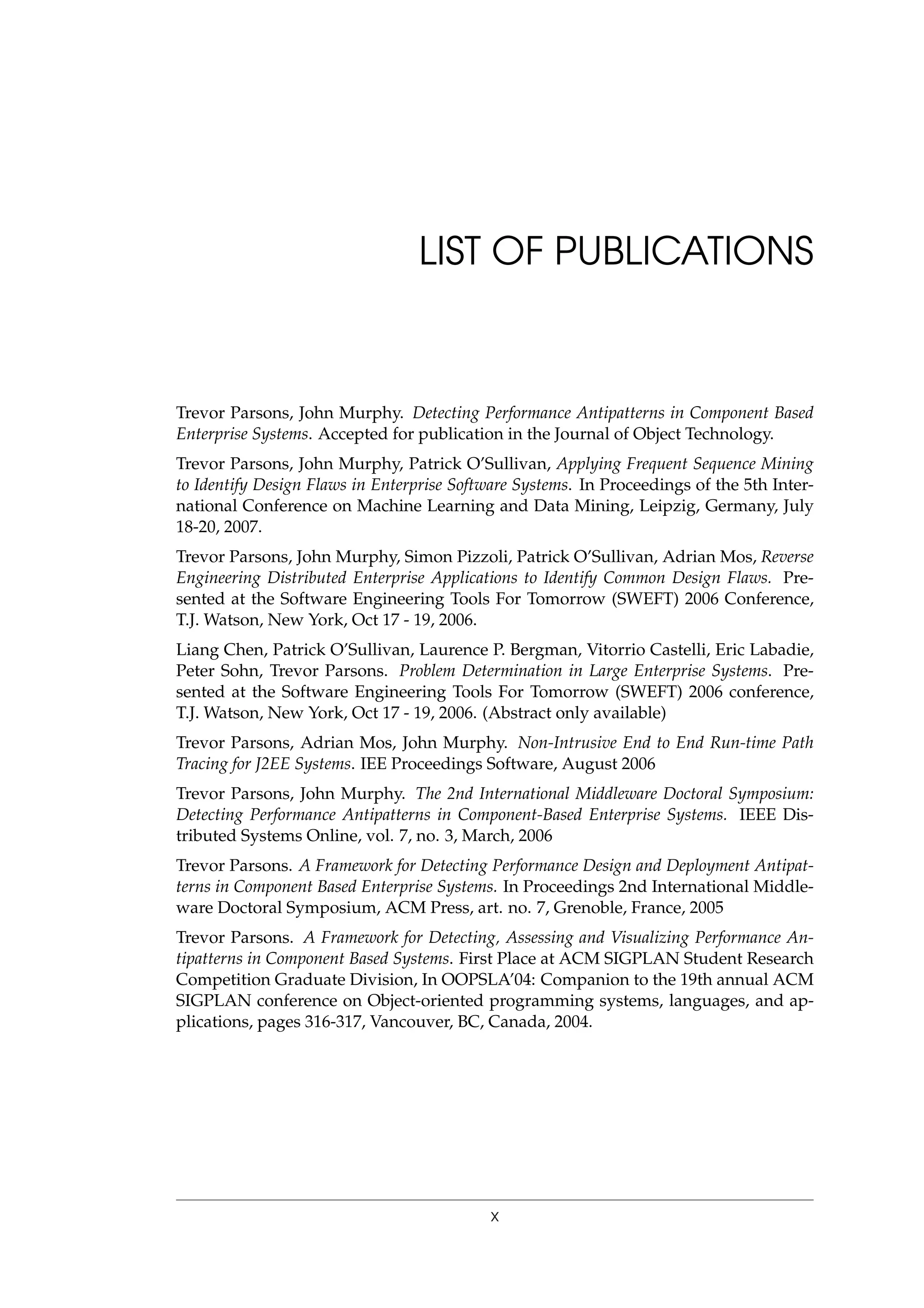 LIST OF PUBLICATIONS
Trevor Parsons, John Murphy. Detecting Performance Antipatterns in Component Based
Enterprise Systems. Accepted for publication in the Journal of Object Technology.
Trevor Parsons, John Murphy, Patrick O’Sullivan, Applying Frequent Sequence Mining
to Identify Design Flaws in Enterprise Software Systems. In Proceedings of the 5th Inter-
national Conference on Machine Learning and Data Mining, Leipzig, Germany, July
18-20, 2007.
Trevor Parsons, John Murphy, Simon Pizzoli, Patrick O’Sullivan, Adrian Mos, Reverse
Engineering Distributed Enterprise Applications to Identify Common Design Flaws. Pre-
sented at the Software Engineering Tools For Tomorrow (SWEFT) 2006 Conference,
T.J. Watson, New York, Oct 17 - 19, 2006.
Liang Chen, Patrick O’Sullivan, Laurence P. Bergman, Vitorrio Castelli, Eric Labadie,
Peter Sohn, Trevor Parsons. Problem Determination in Large Enterprise Systems. Pre-
sented at the Software Engineering Tools For Tomorrow (SWEFT) 2006 conference,
T.J. Watson, New York, Oct 17 - 19, 2006. (Abstract only available)
Trevor Parsons, Adrian Mos, John Murphy. Non-Intrusive End to End Run-time Path
Tracing for J2EE Systems. IEE Proceedings Software, August 2006
Trevor Parsons, John Murphy. The 2nd International Middleware Doctoral Symposium:
Detecting Performance Antipatterns in Component-Based Enterprise Systems. IEEE Dis-
tributed Systems Online, vol. 7, no. 3, March, 2006
Trevor Parsons. A Framework for Detecting Performance Design and Deployment Antipat-
terns in Component Based Enterprise Systems. In Proceedings 2nd International Middle-
ware Doctoral Symposium, ACM Press, art. no. 7, Grenoble, France, 2005
Trevor Parsons. A Framework for Detecting, Assessing and Visualizing Performance An-
tipatterns in Component Based Systems. First Place at ACM SIGPLAN Student Research
Competition Graduate Division, In OOPSLA’04: Companion to the 19th annual ACM
SIGPLAN conference on Object-oriented programming systems, languages, and ap-
plications, pages 316-317, Vancouver, BC, Canada, 2004.
x
 