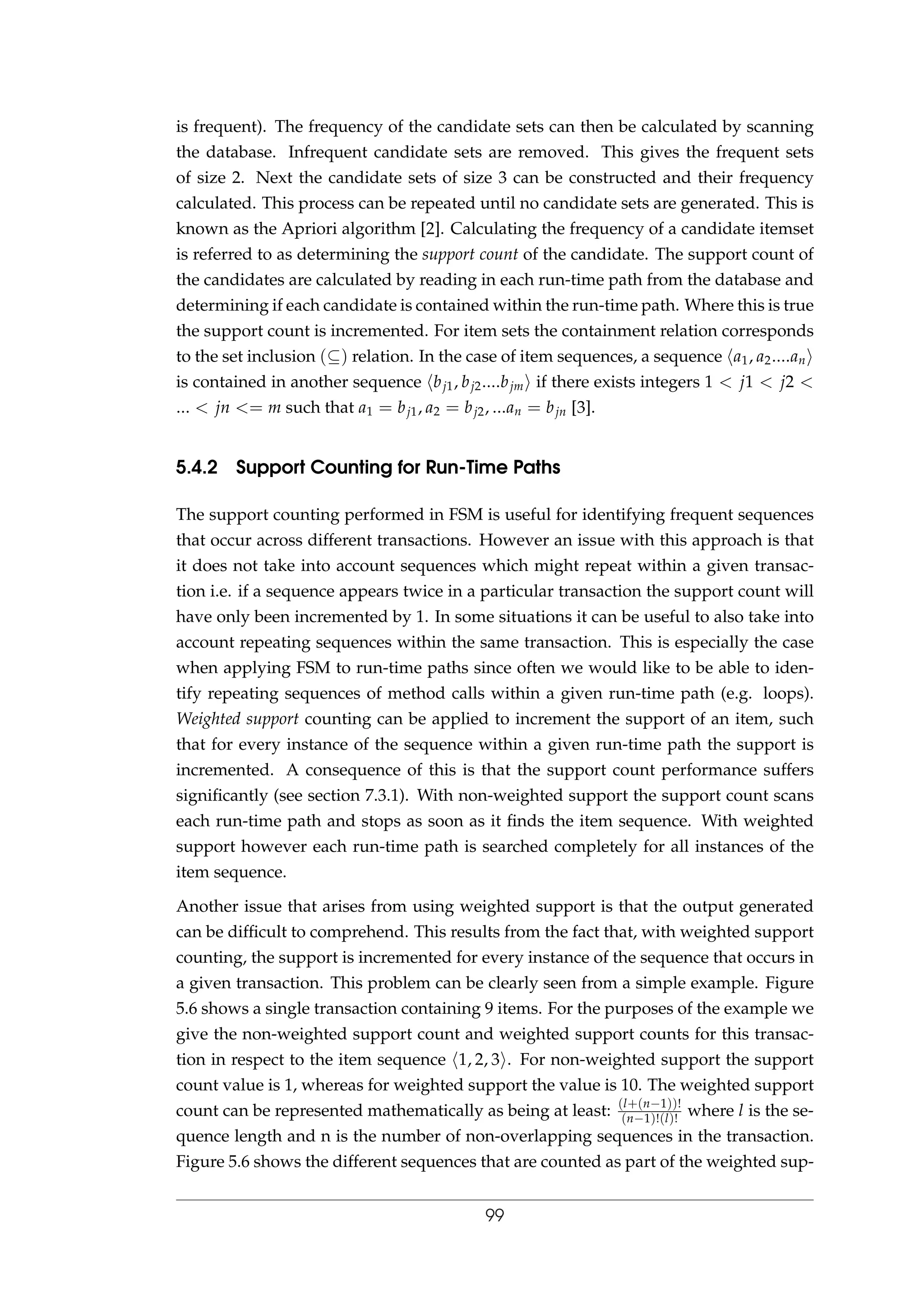 is frequent). The frequency of the candidate sets can then be calculated by scanning
the database. Infrequent candidate sets are removed. This gives the frequent sets
of size 2. Next the candidate sets of size 3 can be constructed and their frequency
calculated. This process can be repeated until no candidate sets are generated. This is
known as the Apriori algorithm [2]. Calculating the frequency of a candidate itemset
is referred to as determining the support count of the candidate. The support count of
the candidates are calculated by reading in each run-time path from the database and
determining if each candidate is contained within the run-time path. Where this is true
the support count is incremented. For item sets the containment relation corresponds
to the set inclusion (⊆) relation. In the case of item sequences, a sequence a1, a2....an
is contained in another sequence bj1, bj2....bjm if there exists integers 1 < j1 < j2 <
... < jn <= m such that a1 = bj1, a2 = bj2, ...an = bjn [3].
5.4.2 Support Counting for Run-Time Paths
The support counting performed in FSM is useful for identifying frequent sequences
that occur across different transactions. However an issue with this approach is that
it does not take into account sequences which might repeat within a given transac-
tion i.e. if a sequence appears twice in a particular transaction the support count will
have only been incremented by 1. In some situations it can be useful to also take into
account repeating sequences within the same transaction. This is especially the case
when applying FSM to run-time paths since often we would like to be able to iden-
tify repeating sequences of method calls within a given run-time path (e.g. loops).
Weighted support counting can be applied to increment the support of an item, such
that for every instance of the sequence within a given run-time path the support is
incremented. A consequence of this is that the support count performance suffers
signiﬁcantly (see section 7.3.1). With non-weighted support the support count scans
each run-time path and stops as soon as it ﬁnds the item sequence. With weighted
support however each run-time path is searched completely for all instances of the
item sequence.
Another issue that arises from using weighted support is that the output generated
can be difﬁcult to comprehend. This results from the fact that, with weighted support
counting, the support is incremented for every instance of the sequence that occurs in
a given transaction. This problem can be clearly seen from a simple example. Figure
5.6 shows a single transaction containing 9 items. For the purposes of the example we
give the non-weighted support count and weighted support counts for this transac-
tion in respect to the item sequence 1, 2, 3 . For non-weighted support the support
count value is 1, whereas for weighted support the value is 10. The weighted support
count can be represented mathematically as being at least: (l+(n−1))!
(n−1)!(l)!
where l is the se-
quence length and n is the number of non-overlapping sequences in the transaction.
Figure 5.6 shows the different sequences that are counted as part of the weighted sup-
99
 