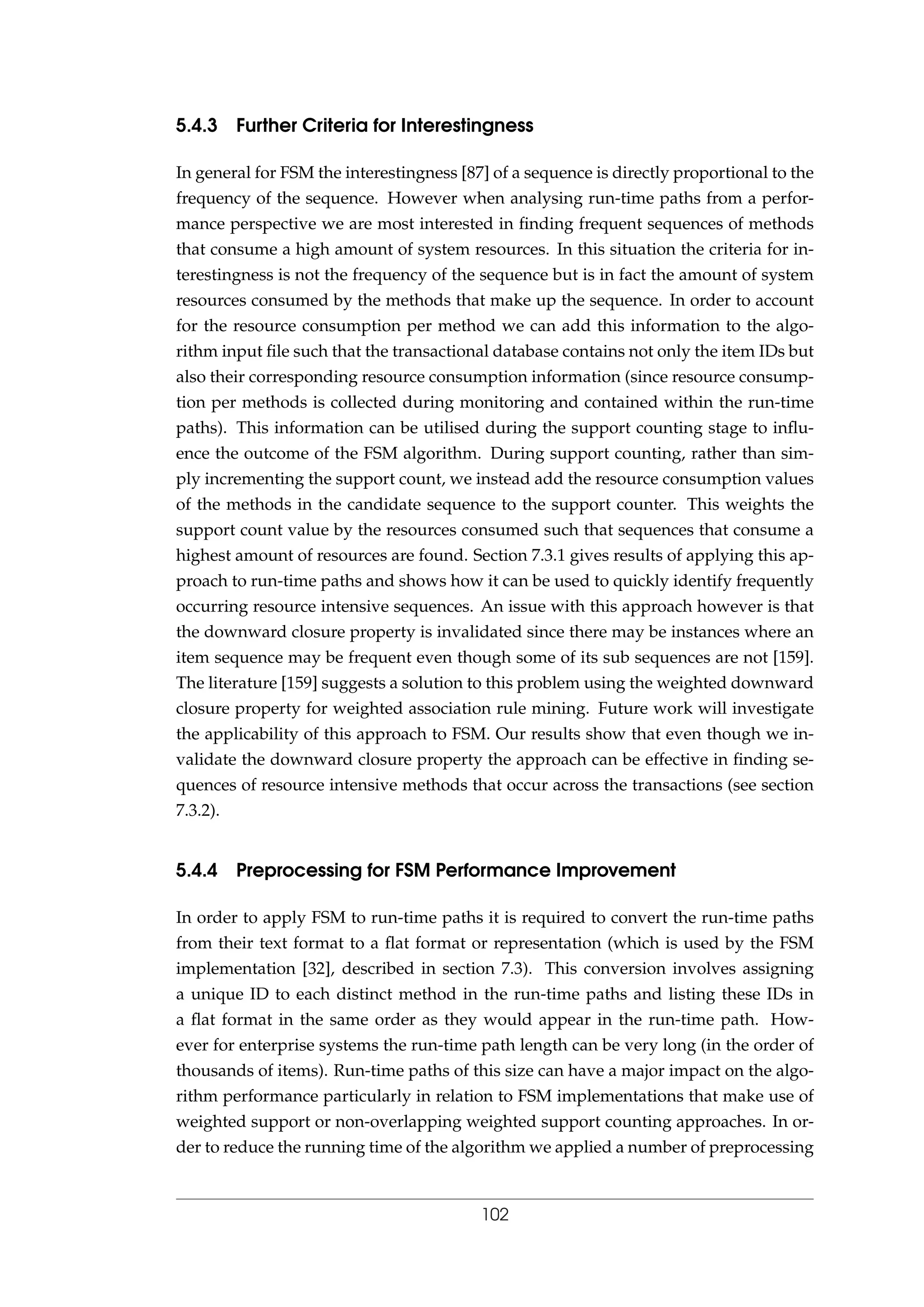 5.4.3 Further Criteria for Interestingness
In general for FSM the interestingness [87] of a sequence is directly proportional to the
frequency of the sequence. However when analysing run-time paths from a perfor-
mance perspective we are most interested in ﬁnding frequent sequences of methods
that consume a high amount of system resources. In this situation the criteria for in-
terestingness is not the frequency of the sequence but is in fact the amount of system
resources consumed by the methods that make up the sequence. In order to account
for the resource consumption per method we can add this information to the algo-
rithm input ﬁle such that the transactional database contains not only the item IDs but
also their corresponding resource consumption information (since resource consump-
tion per methods is collected during monitoring and contained within the run-time
paths). This information can be utilised during the support counting stage to inﬂu-
ence the outcome of the FSM algorithm. During support counting, rather than sim-
ply incrementing the support count, we instead add the resource consumption values
of the methods in the candidate sequence to the support counter. This weights the
support count value by the resources consumed such that sequences that consume a
highest amount of resources are found. Section 7.3.1 gives results of applying this ap-
proach to run-time paths and shows how it can be used to quickly identify frequently
occurring resource intensive sequences. An issue with this approach however is that
the downward closure property is invalidated since there may be instances where an
item sequence may be frequent even though some of its sub sequences are not [159].
The literature [159] suggests a solution to this problem using the weighted downward
closure property for weighted association rule mining. Future work will investigate
the applicability of this approach to FSM. Our results show that even though we in-
validate the downward closure property the approach can be effective in ﬁnding se-
quences of resource intensive methods that occur across the transactions (see section
7.3.2).
5.4.4 Preprocessing for FSM Performance Improvement
In order to apply FSM to run-time paths it is required to convert the run-time paths
from their text format to a ﬂat format or representation (which is used by the FSM
implementation [32], described in section 7.3). This conversion involves assigning
a unique ID to each distinct method in the run-time paths and listing these IDs in
a ﬂat format in the same order as they would appear in the run-time path. How-
ever for enterprise systems the run-time path length can be very long (in the order of
thousands of items). Run-time paths of this size can have a major impact on the algo-
rithm performance particularly in relation to FSM implementations that make use of
weighted support or non-overlapping weighted support counting approaches. In or-
der to reduce the running time of the algorithm we applied a number of preprocessing
102
 