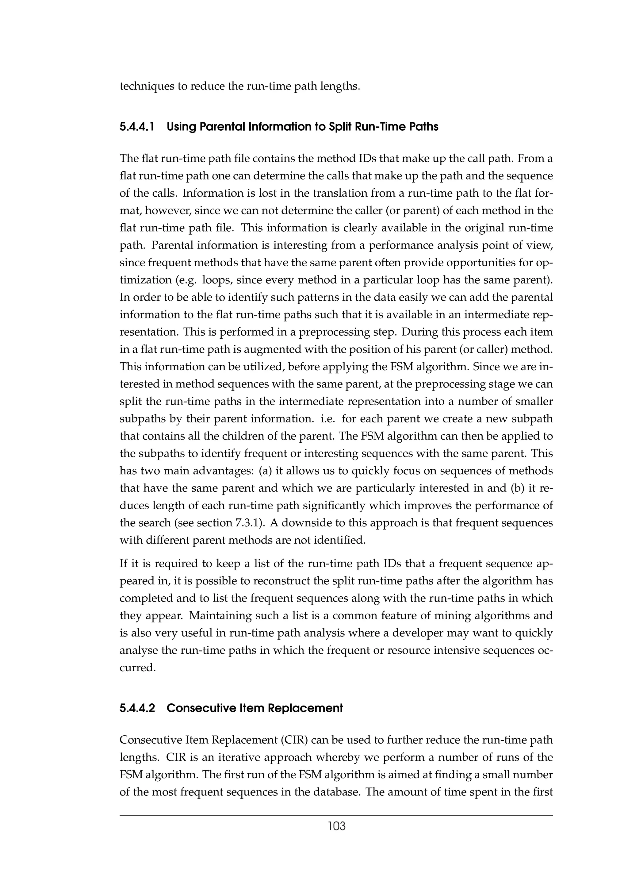 techniques to reduce the run-time path lengths.
5.4.4.1 Using Parental Information to Split Run-Time Paths
The ﬂat run-time path ﬁle contains the method IDs that make up the call path. From a
ﬂat run-time path one can determine the calls that make up the path and the sequence
of the calls. Information is lost in the translation from a run-time path to the ﬂat for-
mat, however, since we can not determine the caller (or parent) of each method in the
ﬂat run-time path ﬁle. This information is clearly available in the original run-time
path. Parental information is interesting from a performance analysis point of view,
since frequent methods that have the same parent often provide opportunities for op-
timization (e.g. loops, since every method in a particular loop has the same parent).
In order to be able to identify such patterns in the data easily we can add the parental
information to the ﬂat run-time paths such that it is available in an intermediate rep-
resentation. This is performed in a preprocessing step. During this process each item
in a ﬂat run-time path is augmented with the position of his parent (or caller) method.
This information can be utilized, before applying the FSM algorithm. Since we are in-
terested in method sequences with the same parent, at the preprocessing stage we can
split the run-time paths in the intermediate representation into a number of smaller
subpaths by their parent information. i.e. for each parent we create a new subpath
that contains all the children of the parent. The FSM algorithm can then be applied to
the subpaths to identify frequent or interesting sequences with the same parent. This
has two main advantages: (a) it allows us to quickly focus on sequences of methods
that have the same parent and which we are particularly interested in and (b) it re-
duces length of each run-time path signiﬁcantly which improves the performance of
the search (see section 7.3.1). A downside to this approach is that frequent sequences
with different parent methods are not identiﬁed.
If it is required to keep a list of the run-time path IDs that a frequent sequence ap-
peared in, it is possible to reconstruct the split run-time paths after the algorithm has
completed and to list the frequent sequences along with the run-time paths in which
they appear. Maintaining such a list is a common feature of mining algorithms and
is also very useful in run-time path analysis where a developer may want to quickly
analyse the run-time paths in which the frequent or resource intensive sequences oc-
curred.
5.4.4.2 Consecutive Item Replacement
Consecutive Item Replacement (CIR) can be used to further reduce the run-time path
lengths. CIR is an iterative approach whereby we perform a number of runs of the
FSM algorithm. The ﬁrst run of the FSM algorithm is aimed at ﬁnding a small number
of the most frequent sequences in the database. The amount of time spent in the ﬁrst
103
 