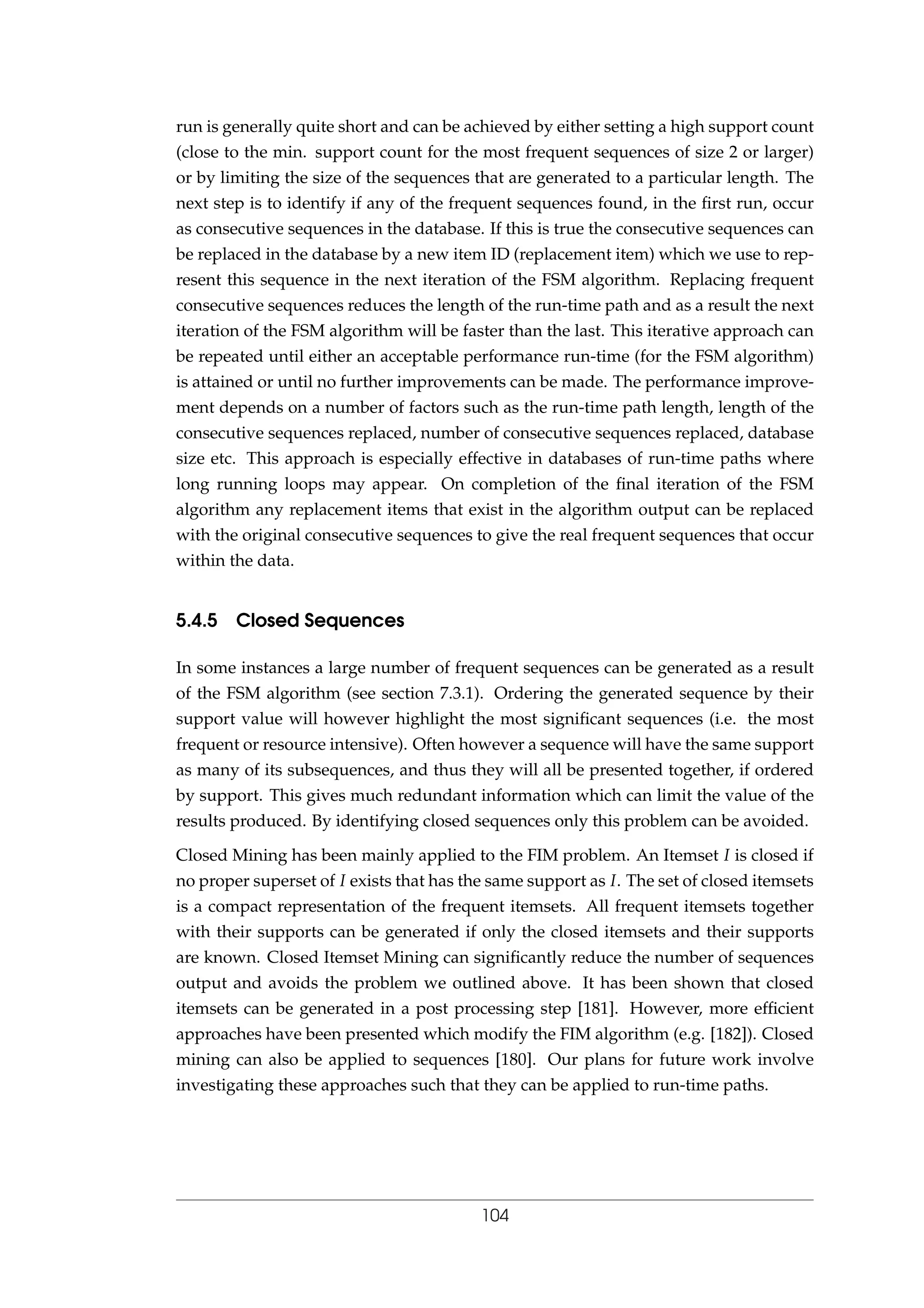 run is generally quite short and can be achieved by either setting a high support count
(close to the min. support count for the most frequent sequences of size 2 or larger)
or by limiting the size of the sequences that are generated to a particular length. The
next step is to identify if any of the frequent sequences found, in the ﬁrst run, occur
as consecutive sequences in the database. If this is true the consecutive sequences can
be replaced in the database by a new item ID (replacement item) which we use to rep-
resent this sequence in the next iteration of the FSM algorithm. Replacing frequent
consecutive sequences reduces the length of the run-time path and as a result the next
iteration of the FSM algorithm will be faster than the last. This iterative approach can
be repeated until either an acceptable performance run-time (for the FSM algorithm)
is attained or until no further improvements can be made. The performance improve-
ment depends on a number of factors such as the run-time path length, length of the
consecutive sequences replaced, number of consecutive sequences replaced, database
size etc. This approach is especially effective in databases of run-time paths where
long running loops may appear. On completion of the ﬁnal iteration of the FSM
algorithm any replacement items that exist in the algorithm output can be replaced
with the original consecutive sequences to give the real frequent sequences that occur
within the data.
5.4.5 Closed Sequences
In some instances a large number of frequent sequences can be generated as a result
of the FSM algorithm (see section 7.3.1). Ordering the generated sequence by their
support value will however highlight the most signiﬁcant sequences (i.e. the most
frequent or resource intensive). Often however a sequence will have the same support
as many of its subsequences, and thus they will all be presented together, if ordered
by support. This gives much redundant information which can limit the value of the
results produced. By identifying closed sequences only this problem can be avoided.
Closed Mining has been mainly applied to the FIM problem. An Itemset I is closed if
no proper superset of I exists that has the same support as I. The set of closed itemsets
is a compact representation of the frequent itemsets. All frequent itemsets together
with their supports can be generated if only the closed itemsets and their supports
are known. Closed Itemset Mining can signiﬁcantly reduce the number of sequences
output and avoids the problem we outlined above. It has been shown that closed
itemsets can be generated in a post processing step [181]. However, more efﬁcient
approaches have been presented which modify the FIM algorithm (e.g. [182]). Closed
mining can also be applied to sequences [180]. Our plans for future work involve
investigating these approaches such that they can be applied to run-time paths.
104
 