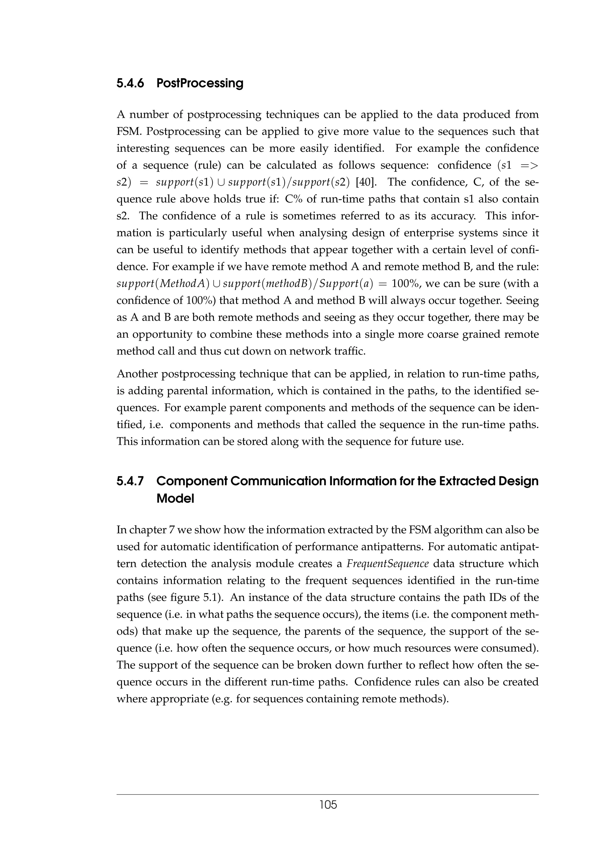 5.4.6 PostProcessing
A number of postprocessing techniques can be applied to the data produced from
FSM. Postprocessing can be applied to give more value to the sequences such that
interesting sequences can be more easily identiﬁed. For example the conﬁdence
of a sequence (rule) can be calculated as follows sequence: conﬁdence (s1 =>
s2) = support(s1) ∪ support(s1)/support(s2) [40]. The conﬁdence, C, of the se-
quence rule above holds true if: C% of run-time paths that contain s1 also contain
s2. The conﬁdence of a rule is sometimes referred to as its accuracy. This infor-
mation is particularly useful when analysing design of enterprise systems since it
can be useful to identify methods that appear together with a certain level of conﬁ-
dence. For example if we have remote method A and remote method B, and the rule:
support(MethodA) ∪ support(methodB)/Support(a) = 100%, we can be sure (with a
conﬁdence of 100%) that method A and method B will always occur together. Seeing
as A and B are both remote methods and seeing as they occur together, there may be
an opportunity to combine these methods into a single more coarse grained remote
method call and thus cut down on network trafﬁc.
Another postprocessing technique that can be applied, in relation to run-time paths,
is adding parental information, which is contained in the paths, to the identiﬁed se-
quences. For example parent components and methods of the sequence can be iden-
tiﬁed, i.e. components and methods that called the sequence in the run-time paths.
This information can be stored along with the sequence for future use.
5.4.7 Component Communication Information for the Extracted Design
Model
In chapter 7 we show how the information extracted by the FSM algorithm can also be
used for automatic identiﬁcation of performance antipatterns. For automatic antipat-
tern detection the analysis module creates a FrequentSequence data structure which
contains information relating to the frequent sequences identiﬁed in the run-time
paths (see ﬁgure 5.1). An instance of the data structure contains the path IDs of the
sequence (i.e. in what paths the sequence occurs), the items (i.e. the component meth-
ods) that make up the sequence, the parents of the sequence, the support of the se-
quence (i.e. how often the sequence occurs, or how much resources were consumed).
The support of the sequence can be broken down further to reﬂect how often the se-
quence occurs in the different run-time paths. Conﬁdence rules can also be created
where appropriate (e.g. for sequences containing remote methods).
105
 