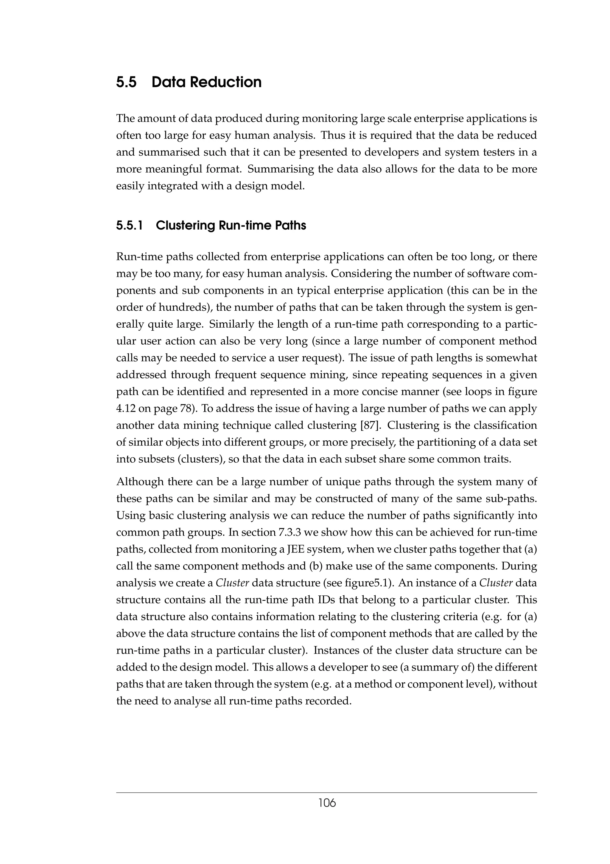 5.5 Data Reduction
The amount of data produced during monitoring large scale enterprise applications is
often too large for easy human analysis. Thus it is required that the data be reduced
and summarised such that it can be presented to developers and system testers in a
more meaningful format. Summarising the data also allows for the data to be more
easily integrated with a design model.
5.5.1 Clustering Run-time Paths
Run-time paths collected from enterprise applications can often be too long, or there
may be too many, for easy human analysis. Considering the number of software com-
ponents and sub components in an typical enterprise application (this can be in the
order of hundreds), the number of paths that can be taken through the system is gen-
erally quite large. Similarly the length of a run-time path corresponding to a partic-
ular user action can also be very long (since a large number of component method
calls may be needed to service a user request). The issue of path lengths is somewhat
addressed through frequent sequence mining, since repeating sequences in a given
path can be identiﬁed and represented in a more concise manner (see loops in ﬁgure
4.12 on page 78). To address the issue of having a large number of paths we can apply
another data mining technique called clustering [87]. Clustering is the classiﬁcation
of similar objects into different groups, or more precisely, the partitioning of a data set
into subsets (clusters), so that the data in each subset share some common traits.
Although there can be a large number of unique paths through the system many of
these paths can be similar and may be constructed of many of the same sub-paths.
Using basic clustering analysis we can reduce the number of paths signiﬁcantly into
common path groups. In section 7.3.3 we show how this can be achieved for run-time
paths, collected from monitoring a JEE system, when we cluster paths together that (a)
call the same component methods and (b) make use of the same components. During
analysis we create a Cluster data structure (see ﬁgure5.1). An instance of a Cluster data
structure contains all the run-time path IDs that belong to a particular cluster. This
data structure also contains information relating to the clustering criteria (e.g. for (a)
above the data structure contains the list of component methods that are called by the
run-time paths in a particular cluster). Instances of the cluster data structure can be
added to the design model. This allows a developer to see (a summary of) the different
paths that are taken through the system (e.g. at a method or component level), without
the need to analyse all run-time paths recorded.
106
 
