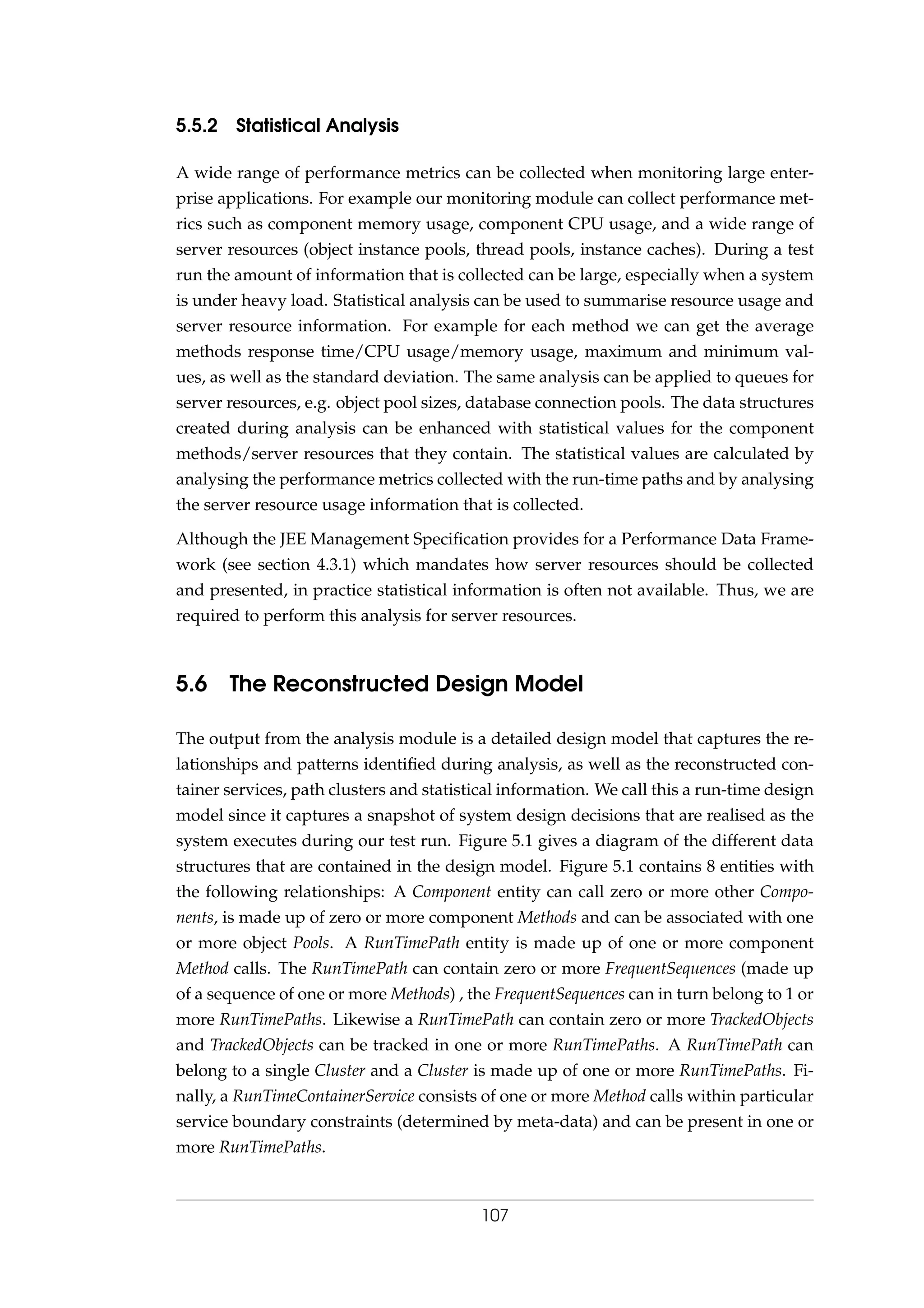 5.5.2 Statistical Analysis
A wide range of performance metrics can be collected when monitoring large enter-
prise applications. For example our monitoring module can collect performance met-
rics such as component memory usage, component CPU usage, and a wide range of
server resources (object instance pools, thread pools, instance caches). During a test
run the amount of information that is collected can be large, especially when a system
is under heavy load. Statistical analysis can be used to summarise resource usage and
server resource information. For example for each method we can get the average
methods response time/CPU usage/memory usage, maximum and minimum val-
ues, as well as the standard deviation. The same analysis can be applied to queues for
server resources, e.g. object pool sizes, database connection pools. The data structures
created during analysis can be enhanced with statistical values for the component
methods/server resources that they contain. The statistical values are calculated by
analysing the performance metrics collected with the run-time paths and by analysing
the server resource usage information that is collected.
Although the JEE Management Speciﬁcation provides for a Performance Data Frame-
work (see section 4.3.1) which mandates how server resources should be collected
and presented, in practice statistical information is often not available. Thus, we are
required to perform this analysis for server resources.
5.6 The Reconstructed Design Model
The output from the analysis module is a detailed design model that captures the re-
lationships and patterns identiﬁed during analysis, as well as the reconstructed con-
tainer services, path clusters and statistical information. We call this a run-time design
model since it captures a snapshot of system design decisions that are realised as the
system executes during our test run. Figure 5.1 gives a diagram of the different data
structures that are contained in the design model. Figure 5.1 contains 8 entities with
the following relationships: A Component entity can call zero or more other Compo-
nents, is made up of zero or more component Methods and can be associated with one
or more object Pools. A RunTimePath entity is made up of one or more component
Method calls. The RunTimePath can contain zero or more FrequentSequences (made up
of a sequence of one or more Methods) , the FrequentSequences can in turn belong to 1 or
more RunTimePaths. Likewise a RunTimePath can contain zero or more TrackedObjects
and TrackedObjects can be tracked in one or more RunTimePaths. A RunTimePath can
belong to a single Cluster and a Cluster is made up of one or more RunTimePaths. Fi-
nally, a RunTimeContainerService consists of one or more Method calls within particular
service boundary constraints (determined by meta-data) and can be present in one or
more RunTimePaths.
107
 