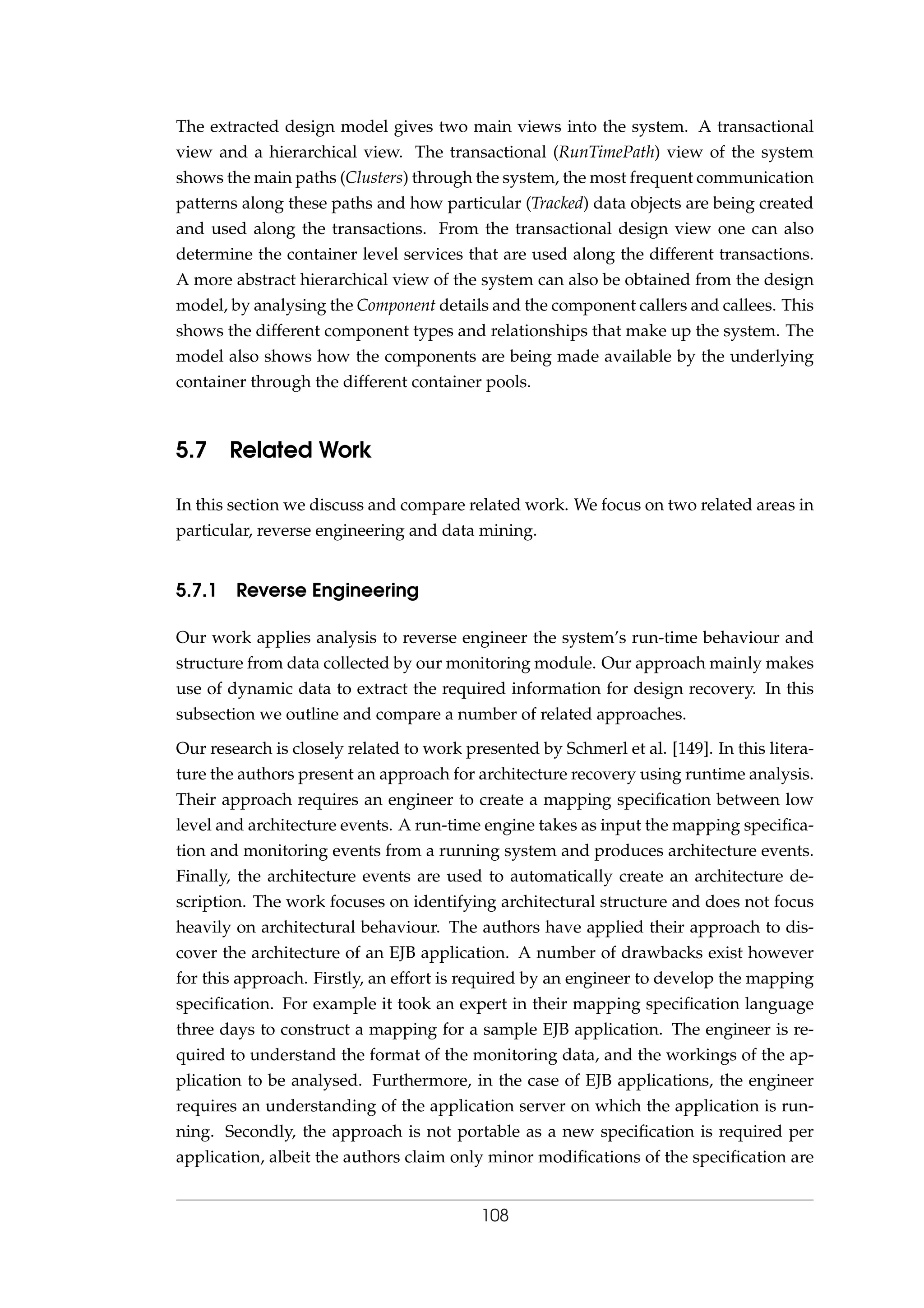 The extracted design model gives two main views into the system. A transactional
view and a hierarchical view. The transactional (RunTimePath) view of the system
shows the main paths (Clusters) through the system, the most frequent communication
patterns along these paths and how particular (Tracked) data objects are being created
and used along the transactions. From the transactional design view one can also
determine the container level services that are used along the different transactions.
A more abstract hierarchical view of the system can also be obtained from the design
model, by analysing the Component details and the component callers and callees. This
shows the different component types and relationships that make up the system. The
model also shows how the components are being made available by the underlying
container through the different container pools.
5.7 Related Work
In this section we discuss and compare related work. We focus on two related areas in
particular, reverse engineering and data mining.
5.7.1 Reverse Engineering
Our work applies analysis to reverse engineer the system’s run-time behaviour and
structure from data collected by our monitoring module. Our approach mainly makes
use of dynamic data to extract the required information for design recovery. In this
subsection we outline and compare a number of related approaches.
Our research is closely related to work presented by Schmerl et al. [149]. In this litera-
ture the authors present an approach for architecture recovery using runtime analysis.
Their approach requires an engineer to create a mapping speciﬁcation between low
level and architecture events. A run-time engine takes as input the mapping speciﬁca-
tion and monitoring events from a running system and produces architecture events.
Finally, the architecture events are used to automatically create an architecture de-
scription. The work focuses on identifying architectural structure and does not focus
heavily on architectural behaviour. The authors have applied their approach to dis-
cover the architecture of an EJB application. A number of drawbacks exist however
for this approach. Firstly, an effort is required by an engineer to develop the mapping
speciﬁcation. For example it took an expert in their mapping speciﬁcation language
three days to construct a mapping for a sample EJB application. The engineer is re-
quired to understand the format of the monitoring data, and the workings of the ap-
plication to be analysed. Furthermore, in the case of EJB applications, the engineer
requires an understanding of the application server on which the application is run-
ning. Secondly, the approach is not portable as a new speciﬁcation is required per
application, albeit the authors claim only minor modiﬁcations of the speciﬁcation are
108
 