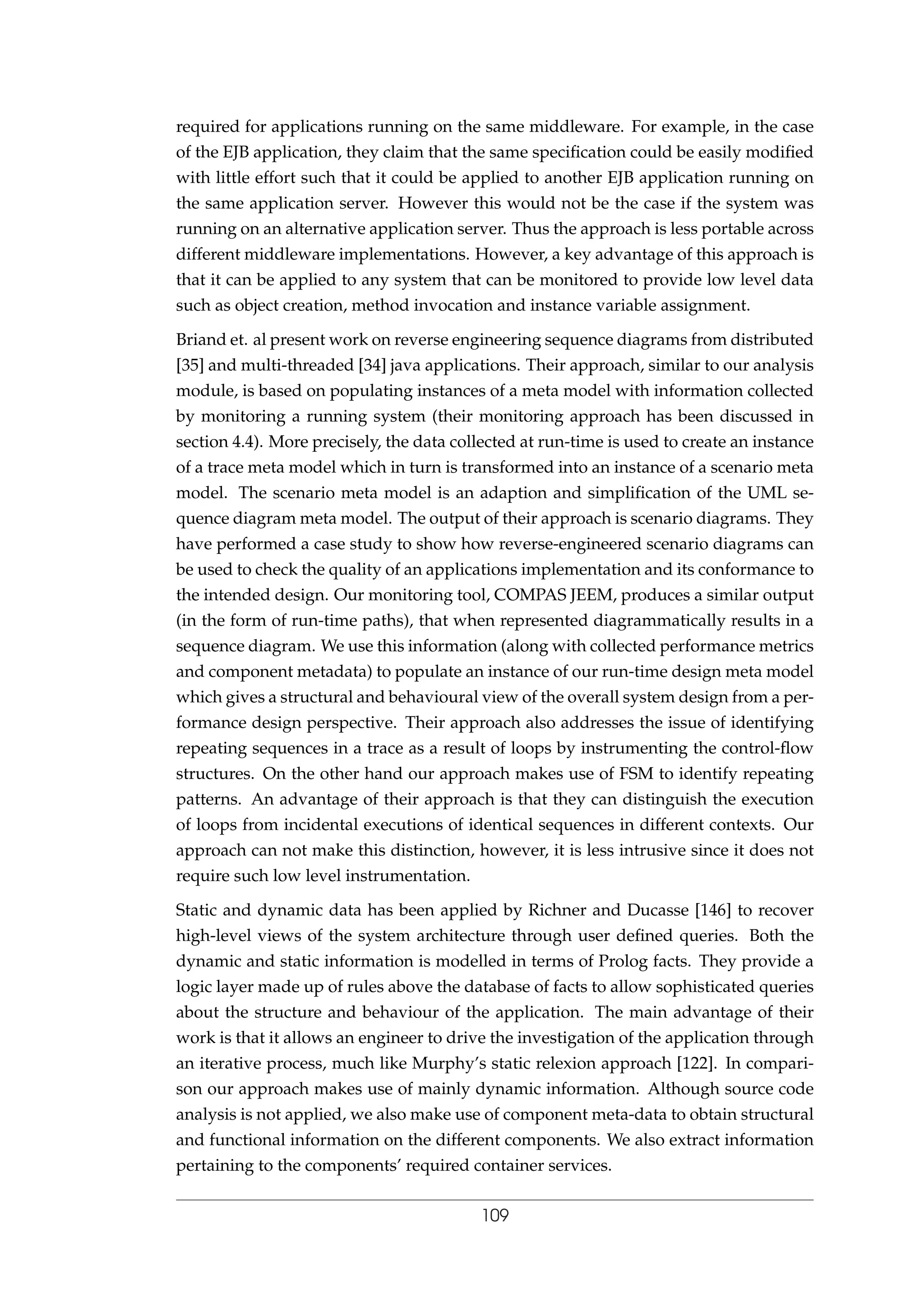 required for applications running on the same middleware. For example, in the case
of the EJB application, they claim that the same speciﬁcation could be easily modiﬁed
with little effort such that it could be applied to another EJB application running on
the same application server. However this would not be the case if the system was
running on an alternative application server. Thus the approach is less portable across
different middleware implementations. However, a key advantage of this approach is
that it can be applied to any system that can be monitored to provide low level data
such as object creation, method invocation and instance variable assignment.
Briand et. al present work on reverse engineering sequence diagrams from distributed
[35] and multi-threaded [34] java applications. Their approach, similar to our analysis
module, is based on populating instances of a meta model with information collected
by monitoring a running system (their monitoring approach has been discussed in
section 4.4). More precisely, the data collected at run-time is used to create an instance
of a trace meta model which in turn is transformed into an instance of a scenario meta
model. The scenario meta model is an adaption and simpliﬁcation of the UML se-
quence diagram meta model. The output of their approach is scenario diagrams. They
have performed a case study to show how reverse-engineered scenario diagrams can
be used to check the quality of an applications implementation and its conformance to
the intended design. Our monitoring tool, COMPAS JEEM, produces a similar output
(in the form of run-time paths), that when represented diagrammatically results in a
sequence diagram. We use this information (along with collected performance metrics
and component metadata) to populate an instance of our run-time design meta model
which gives a structural and behavioural view of the overall system design from a per-
formance design perspective. Their approach also addresses the issue of identifying
repeating sequences in a trace as a result of loops by instrumenting the control-ﬂow
structures. On the other hand our approach makes use of FSM to identify repeating
patterns. An advantage of their approach is that they can distinguish the execution
of loops from incidental executions of identical sequences in different contexts. Our
approach can not make this distinction, however, it is less intrusive since it does not
require such low level instrumentation.
Static and dynamic data has been applied by Richner and Ducasse [146] to recover
high-level views of the system architecture through user deﬁned queries. Both the
dynamic and static information is modelled in terms of Prolog facts. They provide a
logic layer made up of rules above the database of facts to allow sophisticated queries
about the structure and behaviour of the application. The main advantage of their
work is that it allows an engineer to drive the investigation of the application through
an iterative process, much like Murphy’s static relexion approach [122]. In compari-
son our approach makes use of mainly dynamic information. Although source code
analysis is not applied, we also make use of component meta-data to obtain structural
and functional information on the different components. We also extract information
pertaining to the components’ required container services.
109
 