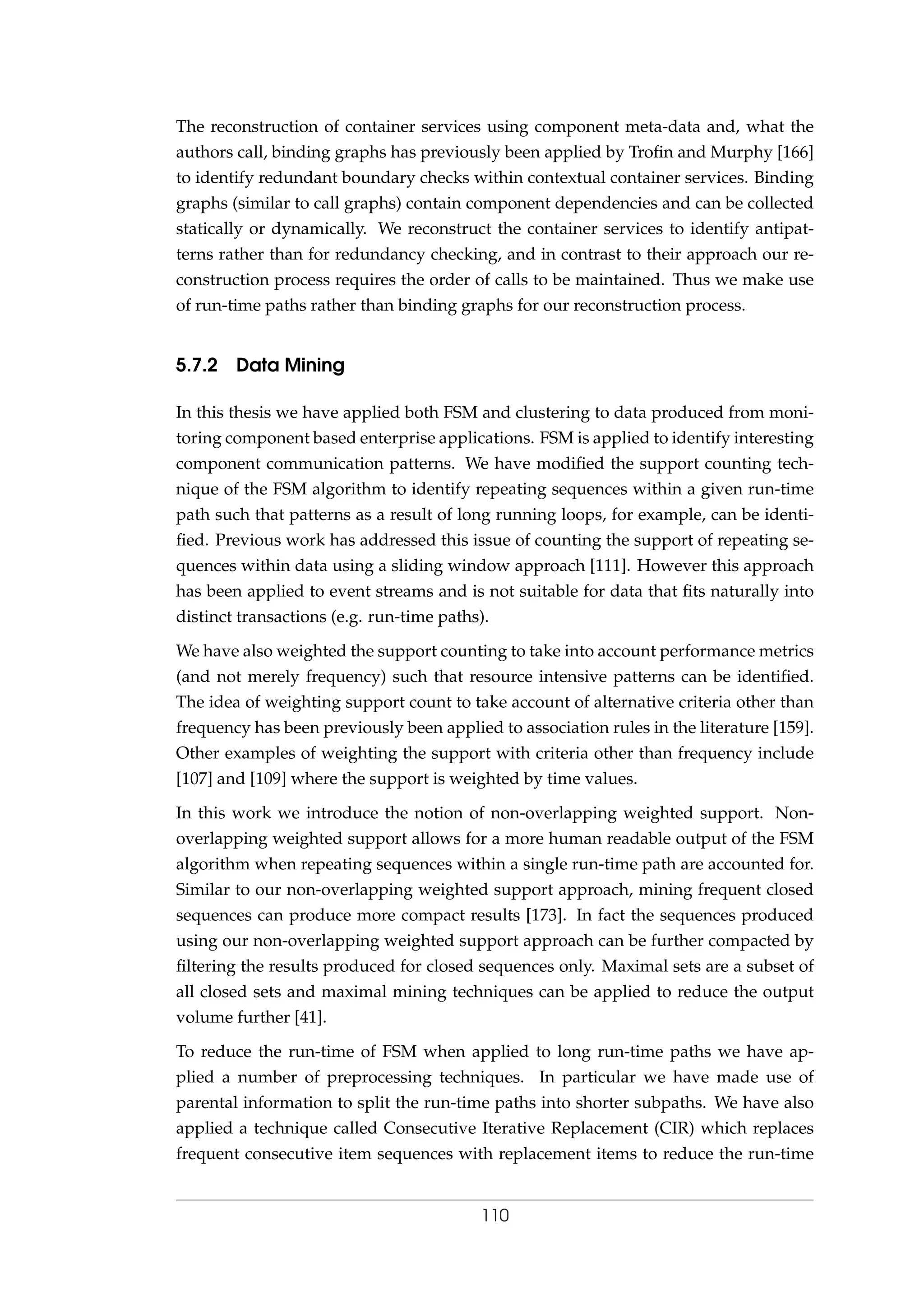 The reconstruction of container services using component meta-data and, what the
authors call, binding graphs has previously been applied by Troﬁn and Murphy [166]
to identify redundant boundary checks within contextual container services. Binding
graphs (similar to call graphs) contain component dependencies and can be collected
statically or dynamically. We reconstruct the container services to identify antipat-
terns rather than for redundancy checking, and in contrast to their approach our re-
construction process requires the order of calls to be maintained. Thus we make use
of run-time paths rather than binding graphs for our reconstruction process.
5.7.2 Data Mining
In this thesis we have applied both FSM and clustering to data produced from moni-
toring component based enterprise applications. FSM is applied to identify interesting
component communication patterns. We have modiﬁed the support counting tech-
nique of the FSM algorithm to identify repeating sequences within a given run-time
path such that patterns as a result of long running loops, for example, can be identi-
ﬁed. Previous work has addressed this issue of counting the support of repeating se-
quences within data using a sliding window approach [111]. However this approach
has been applied to event streams and is not suitable for data that ﬁts naturally into
distinct transactions (e.g. run-time paths).
We have also weighted the support counting to take into account performance metrics
(and not merely frequency) such that resource intensive patterns can be identiﬁed.
The idea of weighting support count to take account of alternative criteria other than
frequency has been previously been applied to association rules in the literature [159].
Other examples of weighting the support with criteria other than frequency include
[107] and [109] where the support is weighted by time values.
In this work we introduce the notion of non-overlapping weighted support. Non-
overlapping weighted support allows for a more human readable output of the FSM
algorithm when repeating sequences within a single run-time path are accounted for.
Similar to our non-overlapping weighted support approach, mining frequent closed
sequences can produce more compact results [173]. In fact the sequences produced
using our non-overlapping weighted support approach can be further compacted by
ﬁltering the results produced for closed sequences only. Maximal sets are a subset of
all closed sets and maximal mining techniques can be applied to reduce the output
volume further [41].
To reduce the run-time of FSM when applied to long run-time paths we have ap-
plied a number of preprocessing techniques. In particular we have made use of
parental information to split the run-time paths into shorter subpaths. We have also
applied a technique called Consecutive Iterative Replacement (CIR) which replaces
frequent consecutive item sequences with replacement items to reduce the run-time
110
 