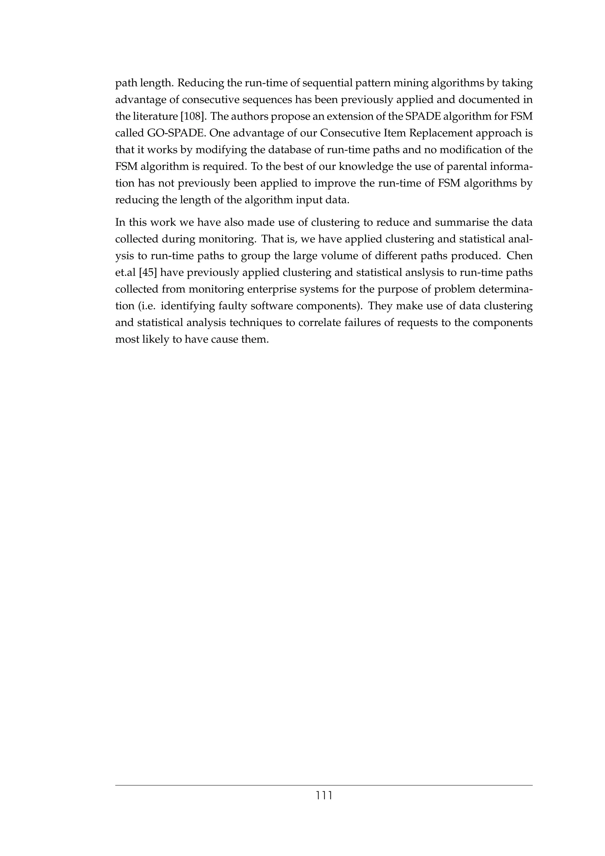 path length. Reducing the run-time of sequential pattern mining algorithms by taking
advantage of consecutive sequences has been previously applied and documented in
the literature [108]. The authors propose an extension of the SPADE algorithm for FSM
called GO-SPADE. One advantage of our Consecutive Item Replacement approach is
that it works by modifying the database of run-time paths and no modiﬁcation of the
FSM algorithm is required. To the best of our knowledge the use of parental informa-
tion has not previously been applied to improve the run-time of FSM algorithms by
reducing the length of the algorithm input data.
In this work we have also made use of clustering to reduce and summarise the data
collected during monitoring. That is, we have applied clustering and statistical anal-
ysis to run-time paths to group the large volume of different paths produced. Chen
et.al [45] have previously applied clustering and statistical anslysis to run-time paths
collected from monitoring enterprise systems for the purpose of problem determina-
tion (i.e. identifying faulty software components). They make use of data clustering
and statistical analysis techniques to correlate failures of requests to the components
most likely to have cause them.
111
 