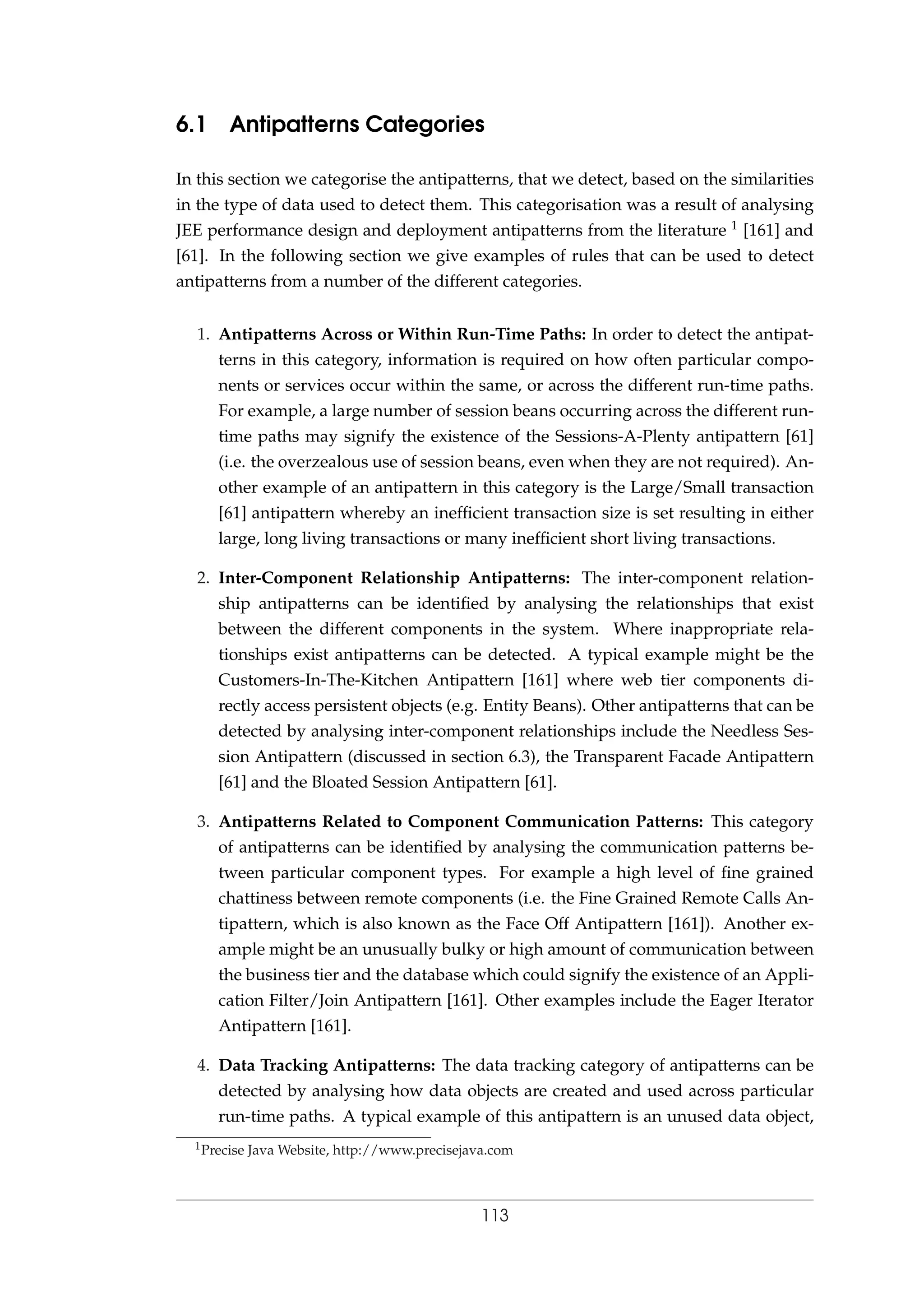 6.1 Antipatterns Categories
In this section we categorise the antipatterns, that we detect, based on the similarities
in the type of data used to detect them. This categorisation was a result of analysing
JEE performance design and deployment antipatterns from the literature 1 [161] and
[61]. In the following section we give examples of rules that can be used to detect
antipatterns from a number of the different categories.
1. Antipatterns Across or Within Run-Time Paths: In order to detect the antipat-
terns in this category, information is required on how often particular compo-
nents or services occur within the same, or across the different run-time paths.
For example, a large number of session beans occurring across the different run-
time paths may signify the existence of the Sessions-A-Plenty antipattern [61]
(i.e. the overzealous use of session beans, even when they are not required). An-
other example of an antipattern in this category is the Large/Small transaction
[61] antipattern whereby an inefﬁcient transaction size is set resulting in either
large, long living transactions or many inefﬁcient short living transactions.
2. Inter-Component Relationship Antipatterns: The inter-component relation-
ship antipatterns can be identiﬁed by analysing the relationships that exist
between the different components in the system. Where inappropriate rela-
tionships exist antipatterns can be detected. A typical example might be the
Customers-In-The-Kitchen Antipattern [161] where web tier components di-
rectly access persistent objects (e.g. Entity Beans). Other antipatterns that can be
detected by analysing inter-component relationships include the Needless Ses-
sion Antipattern (discussed in section 6.3), the Transparent Facade Antipattern
[61] and the Bloated Session Antipattern [61].
3. Antipatterns Related to Component Communication Patterns: This category
of antipatterns can be identiﬁed by analysing the communication patterns be-
tween particular component types. For example a high level of ﬁne grained
chattiness between remote components (i.e. the Fine Grained Remote Calls An-
tipattern, which is also known as the Face Off Antipattern [161]). Another ex-
ample might be an unusually bulky or high amount of communication between
the business tier and the database which could signify the existence of an Appli-
cation Filter/Join Antipattern [161]. Other examples include the Eager Iterator
Antipattern [161].
4. Data Tracking Antipatterns: The data tracking category of antipatterns can be
detected by analysing how data objects are created and used across particular
run-time paths. A typical example of this antipattern is an unused data object,
1Precise Java Website, http://www.precisejava.com
113
 