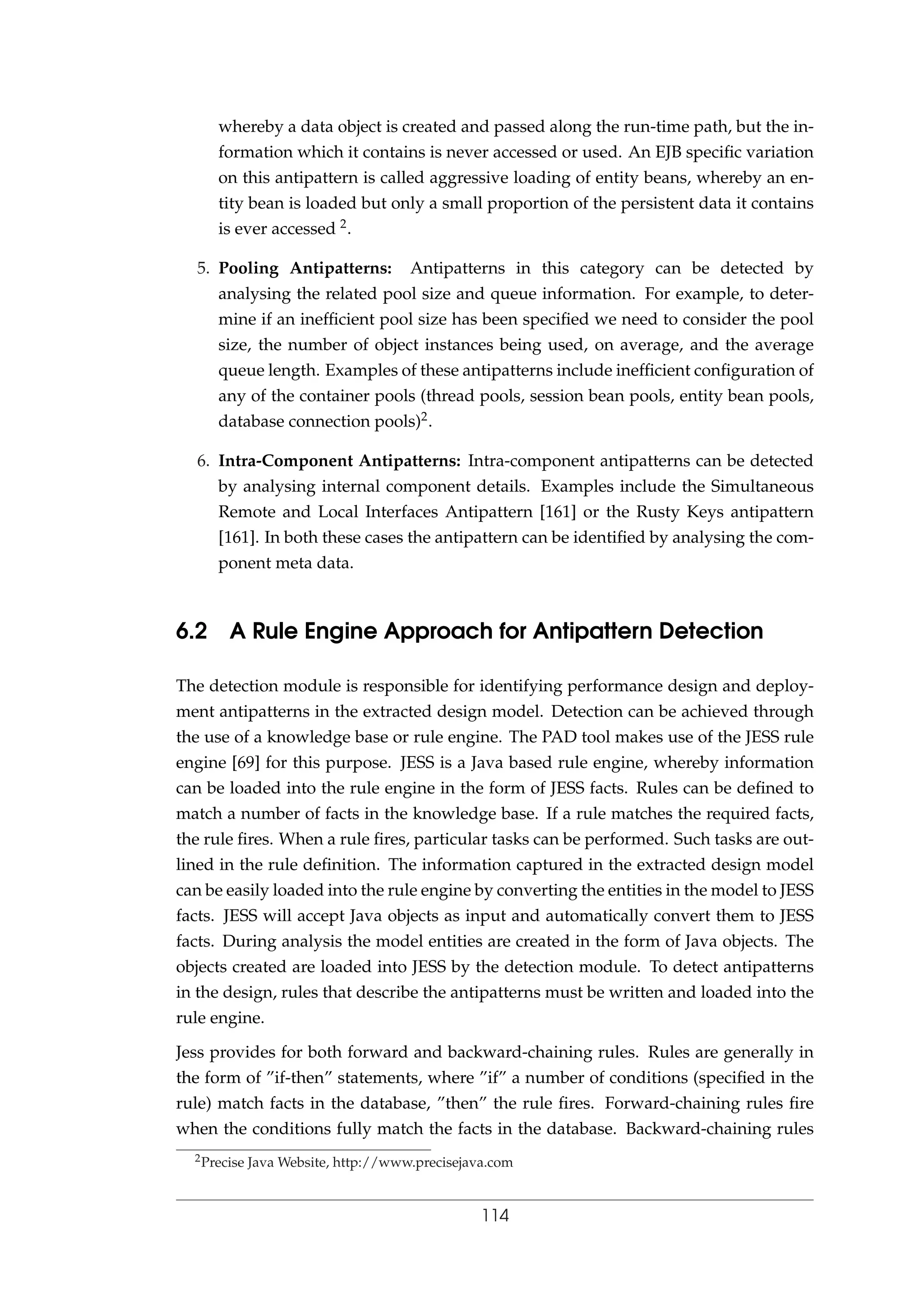 whereby a data object is created and passed along the run-time path, but the in-
formation which it contains is never accessed or used. An EJB speciﬁc variation
on this antipattern is called aggressive loading of entity beans, whereby an en-
tity bean is loaded but only a small proportion of the persistent data it contains
is ever accessed 2.
5. Pooling Antipatterns: Antipatterns in this category can be detected by
analysing the related pool size and queue information. For example, to deter-
mine if an inefﬁcient pool size has been speciﬁed we need to consider the pool
size, the number of object instances being used, on average, and the average
queue length. Examples of these antipatterns include inefﬁcient conﬁguration of
any of the container pools (thread pools, session bean pools, entity bean pools,
database connection pools)2.
6. Intra-Component Antipatterns: Intra-component antipatterns can be detected
by analysing internal component details. Examples include the Simultaneous
Remote and Local Interfaces Antipattern [161] or the Rusty Keys antipattern
[161]. In both these cases the antipattern can be identiﬁed by analysing the com-
ponent meta data.
6.2 A Rule Engine Approach for Antipattern Detection
The detection module is responsible for identifying performance design and deploy-
ment antipatterns in the extracted design model. Detection can be achieved through
the use of a knowledge base or rule engine. The PAD tool makes use of the JESS rule
engine [69] for this purpose. JESS is a Java based rule engine, whereby information
can be loaded into the rule engine in the form of JESS facts. Rules can be deﬁned to
match a number of facts in the knowledge base. If a rule matches the required facts,
the rule ﬁres. When a rule ﬁres, particular tasks can be performed. Such tasks are out-
lined in the rule deﬁnition. The information captured in the extracted design model
can be easily loaded into the rule engine by converting the entities in the model to JESS
facts. JESS will accept Java objects as input and automatically convert them to JESS
facts. During analysis the model entities are created in the form of Java objects. The
objects created are loaded into JESS by the detection module. To detect antipatterns
in the design, rules that describe the antipatterns must be written and loaded into the
rule engine.
Jess provides for both forward and backward-chaining rules. Rules are generally in
the form of ”if-then” statements, where ”if” a number of conditions (speciﬁed in the
rule) match facts in the database, ”then” the rule ﬁres. Forward-chaining rules ﬁre
when the conditions fully match the facts in the database. Backward-chaining rules
2Precise Java Website, http://www.precisejava.com
114
 