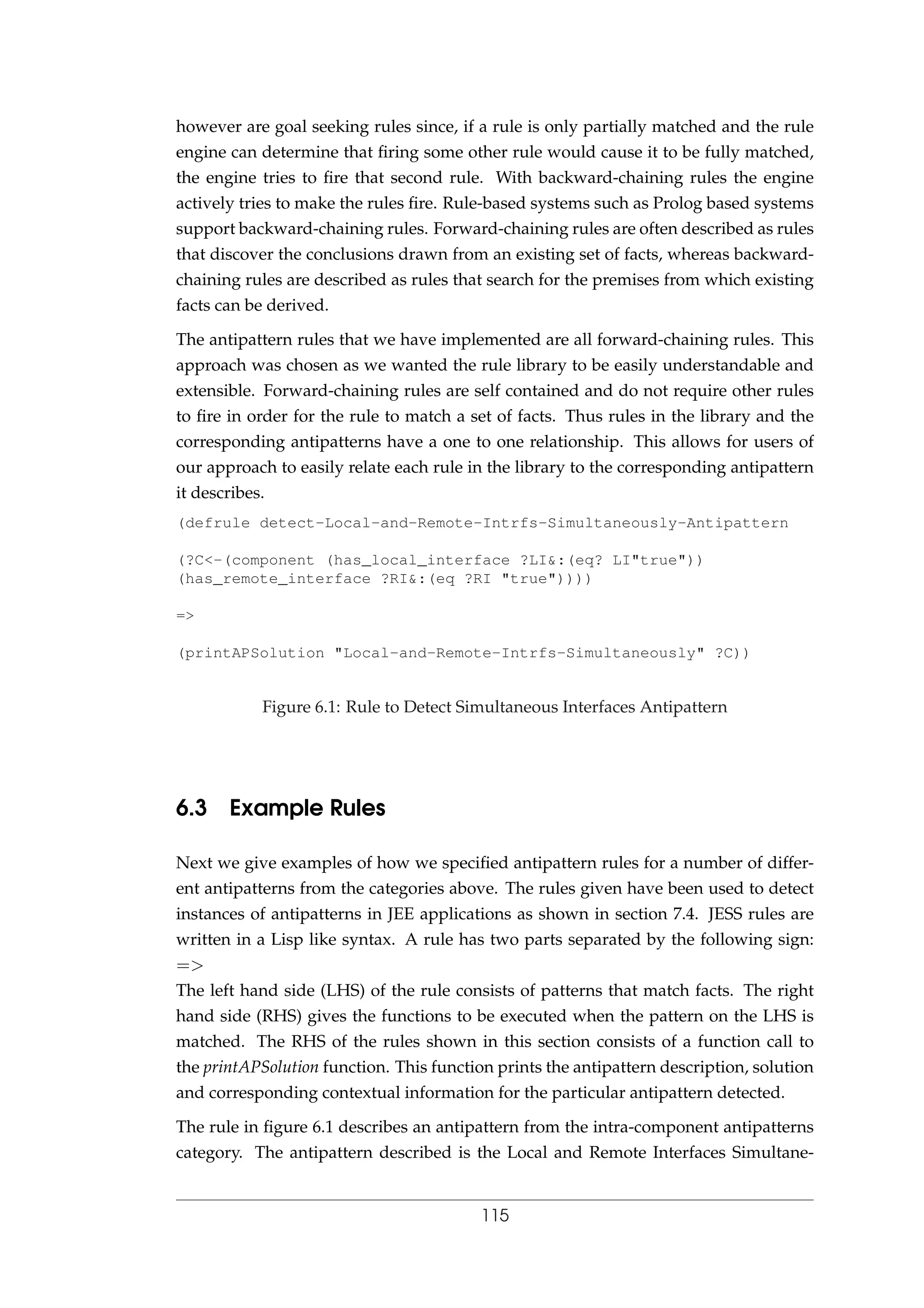 however are goal seeking rules since, if a rule is only partially matched and the rule
engine can determine that ﬁring some other rule would cause it to be fully matched,
the engine tries to ﬁre that second rule. With backward-chaining rules the engine
actively tries to make the rules ﬁre. Rule-based systems such as Prolog based systems
support backward-chaining rules. Forward-chaining rules are often described as rules
that discover the conclusions drawn from an existing set of facts, whereas backward-
chaining rules are described as rules that search for the premises from which existing
facts can be derived.
The antipattern rules that we have implemented are all forward-chaining rules. This
approach was chosen as we wanted the rule library to be easily understandable and
extensible. Forward-chaining rules are self contained and do not require other rules
to ﬁre in order for the rule to match a set of facts. Thus rules in the library and the
corresponding antipatterns have a one to one relationship. This allows for users of
our approach to easily relate each rule in the library to the corresponding antipattern
it describes.
(defrule detect-Local-and-Remote-Intrfs-Simultaneously-Antipattern
(?C<-(component (has_local_interface ?LI&:(eq? LI"true"))
(has_remote_interface ?RI&:(eq ?RI "true"))))
=>
(printAPSolution "Local-and-Remote-Intrfs-Simultaneously" ?C))
Figure 6.1: Rule to Detect Simultaneous Interfaces Antipattern
6.3 Example Rules
Next we give examples of how we speciﬁed antipattern rules for a number of differ-
ent antipatterns from the categories above. The rules given have been used to detect
instances of antipatterns in JEE applications as shown in section 7.4. JESS rules are
written in a Lisp like syntax. A rule has two parts separated by the following sign:
=>
The left hand side (LHS) of the rule consists of patterns that match facts. The right
hand side (RHS) gives the functions to be executed when the pattern on the LHS is
matched. The RHS of the rules shown in this section consists of a function call to
the printAPSolution function. This function prints the antipattern description, solution
and corresponding contextual information for the particular antipattern detected.
The rule in ﬁgure 6.1 describes an antipattern from the intra-component antipatterns
category. The antipattern described is the Local and Remote Interfaces Simultane-
115
 