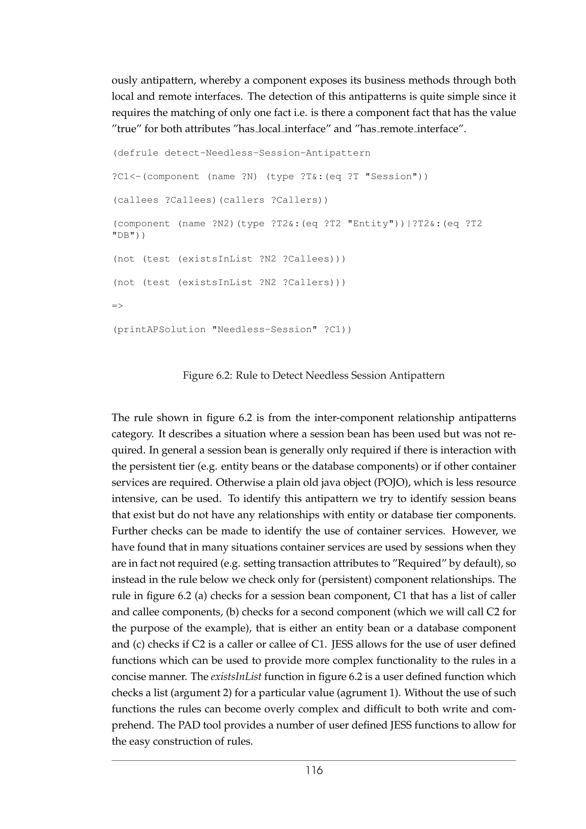 ously antipattern, whereby a component exposes its business methods through both
local and remote interfaces. The detection of this antipatterns is quite simple since it
requires the matching of only one fact i.e. is there a component fact that has the value
”true” for both attributes ”has local interface” and ”has remote interface”.
(defrule detect-Needless-Session-Antipattern
?C1<-(component (name ?N) (type ?T&:(eq ?T "Session"))
(callees ?Callees)(callers ?Callers))
(component (name ?N2)(type ?T2&:(eq ?T2 "Entity"))|?T2&:(eq ?T2
"DB"))
(not (test (existsInList ?N2 ?Callees)))
(not (test (existsInList ?N2 ?Callers)))
=>
(printAPSolution "Needless-Session" ?C1))
Figure 6.2: Rule to Detect Needless Session Antipattern
The rule shown in ﬁgure 6.2 is from the inter-component relationship antipatterns
category. It describes a situation where a session bean has been used but was not re-
quired. In general a session bean is generally only required if there is interaction with
the persistent tier (e.g. entity beans or the database components) or if other container
services are required. Otherwise a plain old java object (POJO), which is less resource
intensive, can be used. To identify this antipattern we try to identify session beans
that exist but do not have any relationships with entity or database tier components.
Further checks can be made to identify the use of container services. However, we
have found that in many situations container services are used by sessions when they
are in fact not required (e.g. setting transaction attributes to ”Required” by default), so
instead in the rule below we check only for (persistent) component relationships. The
rule in ﬁgure 6.2 (a) checks for a session bean component, C1 that has a list of caller
and callee components, (b) checks for a second component (which we will call C2 for
the purpose of the example), that is either an entity bean or a database component
and (c) checks if C2 is a caller or callee of C1. JESS allows for the use of user deﬁned
functions which can be used to provide more complex functionality to the rules in a
concise manner. The existsInList function in ﬁgure 6.2 is a user deﬁned function which
checks a list (argument 2) for a particular value (agrument 1). Without the use of such
functions the rules can become overly complex and difﬁcult to both write and com-
prehend. The PAD tool provides a number of user deﬁned JESS functions to allow for
the easy construction of rules.
116
 