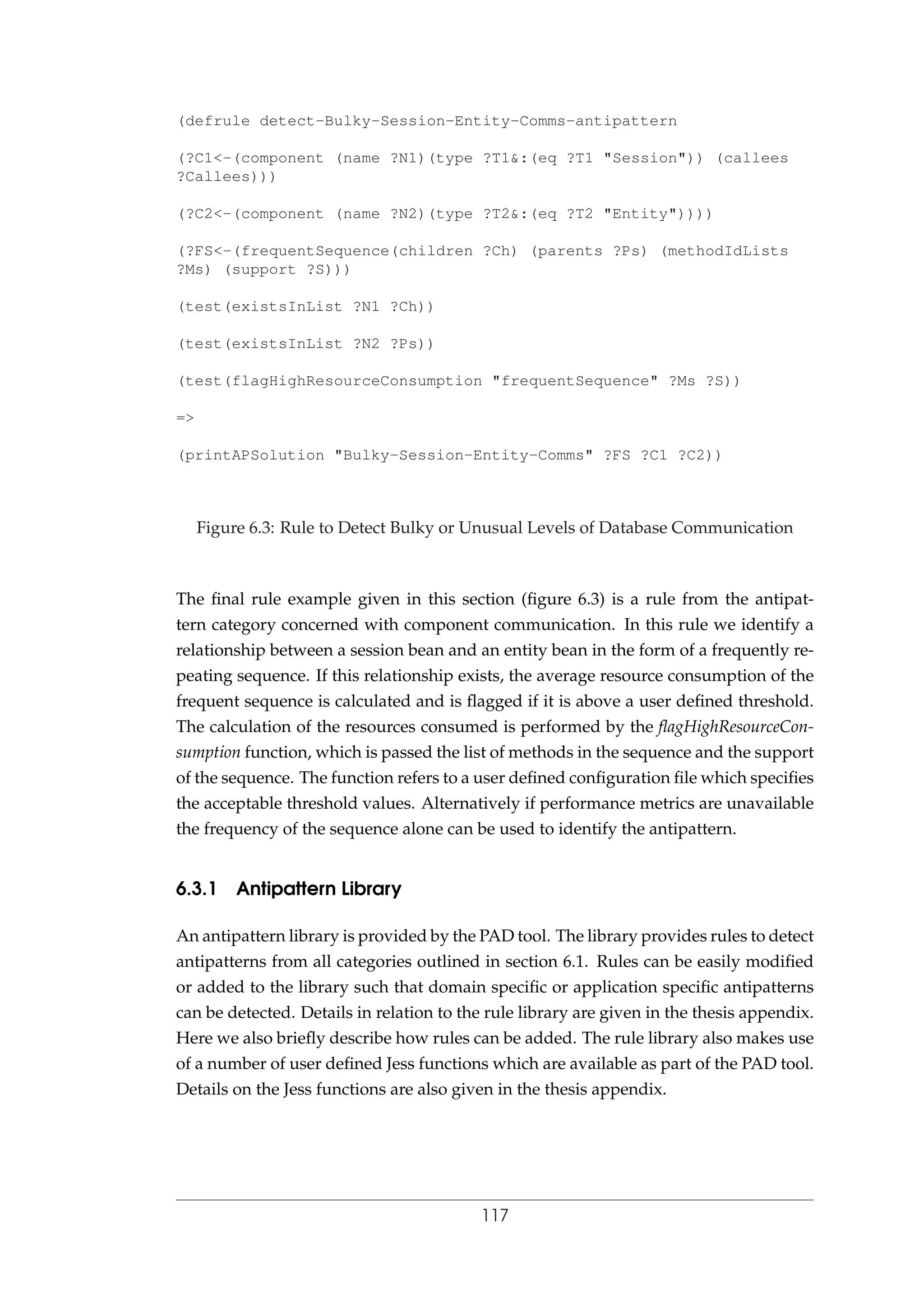 (defrule detect-Bulky-Session-Entity-Comms-antipattern
(?C1<-(component (name ?N1)(type ?T1&:(eq ?T1 "Session")) (callees
?Callees)))
(?C2<-(component (name ?N2)(type ?T2&:(eq ?T2 "Entity"))))
(?FS<-(frequentSequence(children ?Ch) (parents ?Ps) (methodIdLists
?Ms) (support ?S)))
(test(existsInList ?N1 ?Ch))
(test(existsInList ?N2 ?Ps))
(test(flagHighResourceConsumption "frequentSequence" ?Ms ?S))
=>
(printAPSolution "Bulky-Session-Entity-Comms" ?FS ?C1 ?C2))
Figure 6.3: Rule to Detect Bulky or Unusual Levels of Database Communication
The ﬁnal rule example given in this section (ﬁgure 6.3) is a rule from the antipat-
tern category concerned with component communication. In this rule we identify a
relationship between a session bean and an entity bean in the form of a frequently re-
peating sequence. If this relationship exists, the average resource consumption of the
frequent sequence is calculated and is ﬂagged if it is above a user deﬁned threshold.
The calculation of the resources consumed is performed by the ﬂagHighResourceCon-
sumption function, which is passed the list of methods in the sequence and the support
of the sequence. The function refers to a user deﬁned conﬁguration ﬁle which speciﬁes
the acceptable threshold values. Alternatively if performance metrics are unavailable
the frequency of the sequence alone can be used to identify the antipattern.
6.3.1 Antipattern Library
An antipattern library is provided by the PAD tool. The library provides rules to detect
antipatterns from all categories outlined in section 6.1. Rules can be easily modiﬁed
or added to the library such that domain speciﬁc or application speciﬁc antipatterns
can be detected. Details in relation to the rule library are given in the thesis appendix.
Here we also brieﬂy describe how rules can be added. The rule library also makes use
of a number of user deﬁned Jess functions which are available as part of the PAD tool.
Details on the Jess functions are also given in the thesis appendix.
117
 