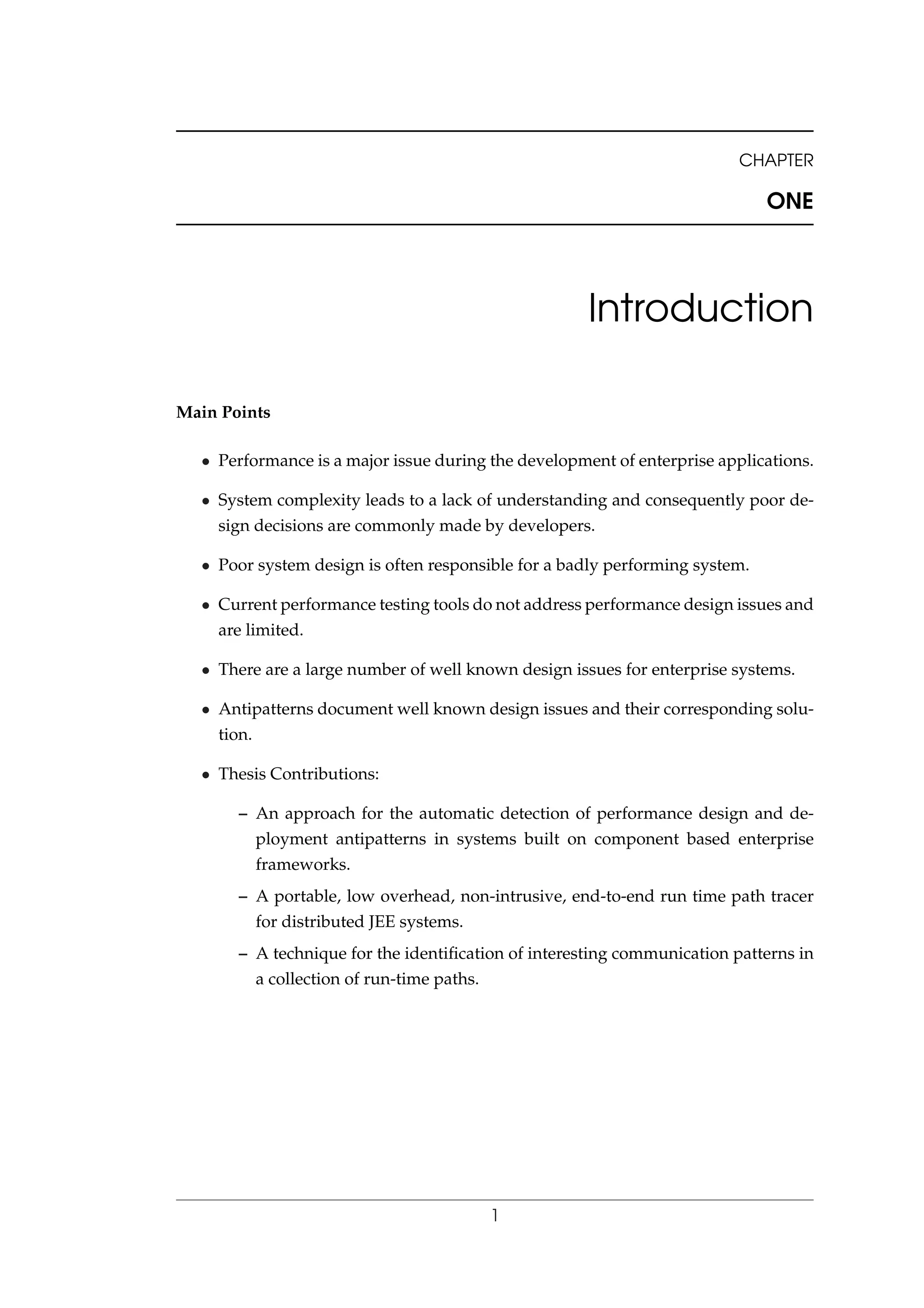 CHAPTER
ONE
Introduction
Main Points
• Performance is a major issue during the development of enterprise applications.
• System complexity leads to a lack of understanding and consequently poor de-
sign decisions are commonly made by developers.
• Poor system design is often responsible for a badly performing system.
• Current performance testing tools do not address performance design issues and
are limited.
• There are a large number of well known design issues for enterprise systems.
• Antipatterns document well known design issues and their corresponding solu-
tion.
• Thesis Contributions:
– An approach for the automatic detection of performance design and de-
ployment antipatterns in systems built on component based enterprise
frameworks.
– A portable, low overhead, non-intrusive, end-to-end run time path tracer
for distributed JEE systems.
– A technique for the identiﬁcation of interesting communication patterns in
a collection of run-time paths.
1
 