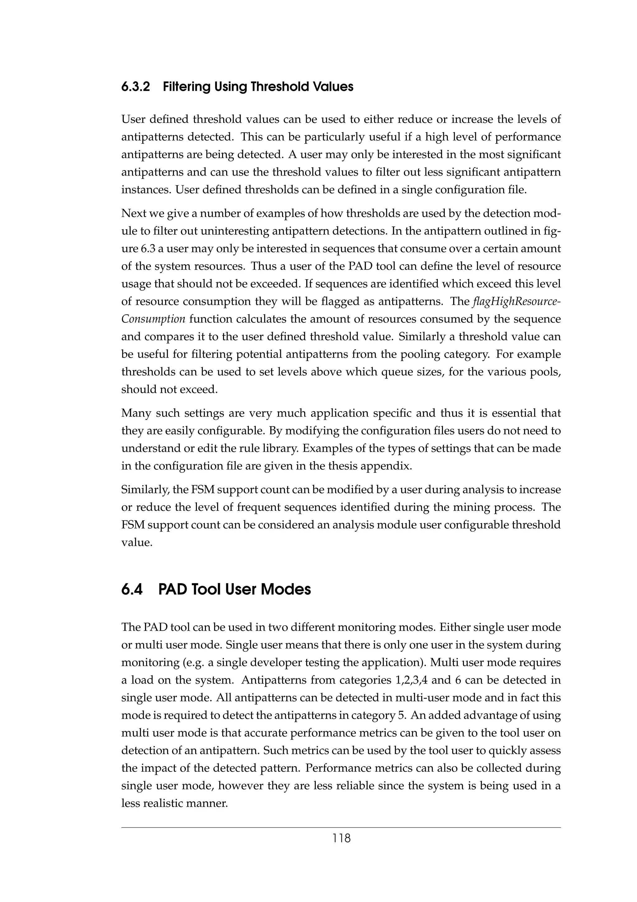6.3.2 Filtering Using Threshold Values
User deﬁned threshold values can be used to either reduce or increase the levels of
antipatterns detected. This can be particularly useful if a high level of performance
antipatterns are being detected. A user may only be interested in the most signiﬁcant
antipatterns and can use the threshold values to ﬁlter out less signiﬁcant antipattern
instances. User deﬁned thresholds can be deﬁned in a single conﬁguration ﬁle.
Next we give a number of examples of how thresholds are used by the detection mod-
ule to ﬁlter out uninteresting antipattern detections. In the antipattern outlined in ﬁg-
ure 6.3 a user may only be interested in sequences that consume over a certain amount
of the system resources. Thus a user of the PAD tool can deﬁne the level of resource
usage that should not be exceeded. If sequences are identiﬁed which exceed this level
of resource consumption they will be ﬂagged as antipatterns. The ﬂagHighResource-
Consumption function calculates the amount of resources consumed by the sequence
and compares it to the user deﬁned threshold value. Similarly a threshold value can
be useful for ﬁltering potential antipatterns from the pooling category. For example
thresholds can be used to set levels above which queue sizes, for the various pools,
should not exceed.
Many such settings are very much application speciﬁc and thus it is essential that
they are easily conﬁgurable. By modifying the conﬁguration ﬁles users do not need to
understand or edit the rule library. Examples of the types of settings that can be made
in the conﬁguration ﬁle are given in the thesis appendix.
Similarly, the FSM support count can be modiﬁed by a user during analysis to increase
or reduce the level of frequent sequences identiﬁed during the mining process. The
FSM support count can be considered an analysis module user conﬁgurable threshold
value.
6.4 PAD Tool User Modes
The PAD tool can be used in two different monitoring modes. Either single user mode
or multi user mode. Single user means that there is only one user in the system during
monitoring (e.g. a single developer testing the application). Multi user mode requires
a load on the system. Antipatterns from categories 1,2,3,4 and 6 can be detected in
single user mode. All antipatterns can be detected in multi-user mode and in fact this
mode is required to detect the antipatterns in category 5. An added advantage of using
multi user mode is that accurate performance metrics can be given to the tool user on
detection of an antipattern. Such metrics can be used by the tool user to quickly assess
the impact of the detected pattern. Performance metrics can also be collected during
single user mode, however they are less reliable since the system is being used in a
less realistic manner.
118
 