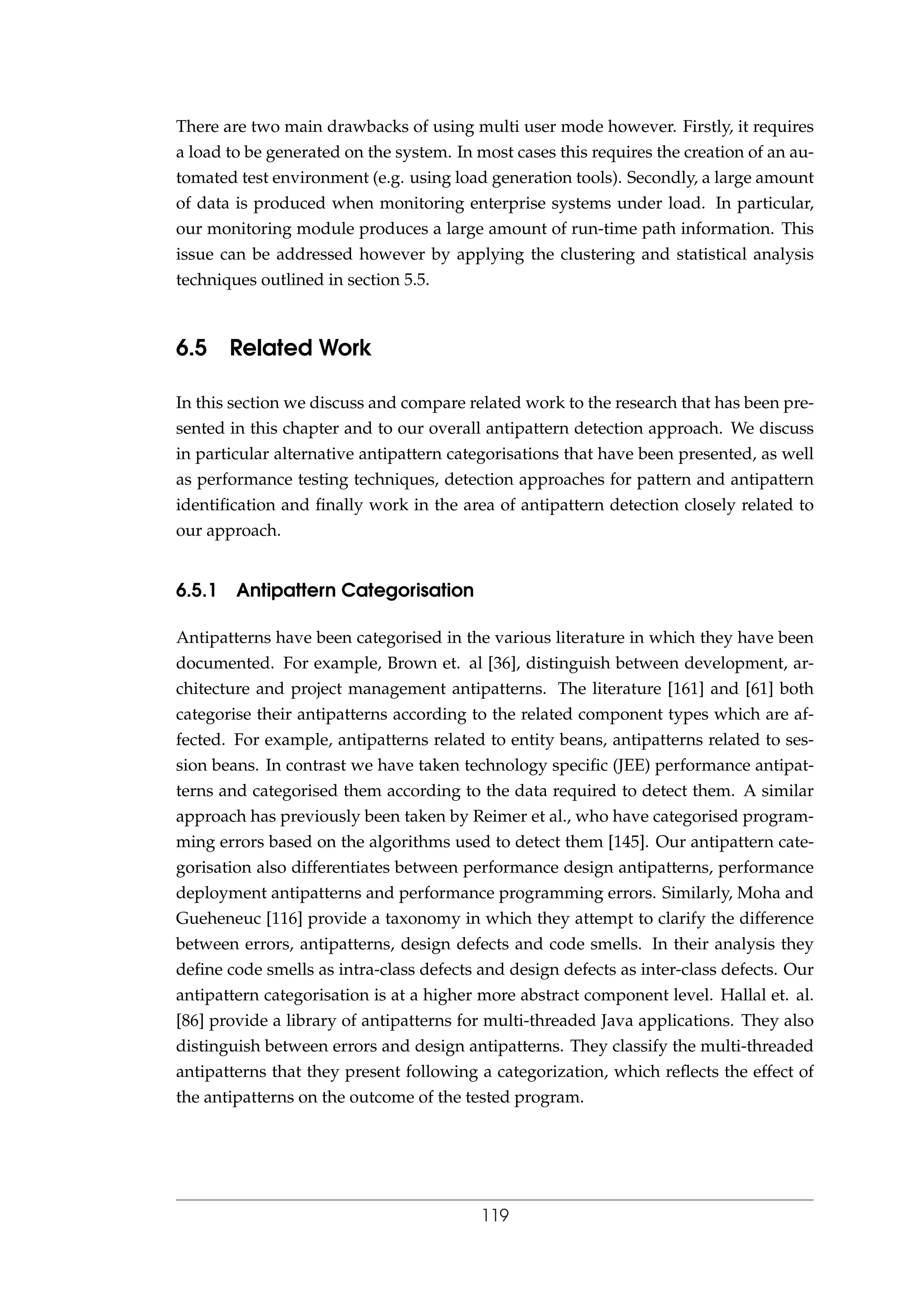 There are two main drawbacks of using multi user mode however. Firstly, it requires
a load to be generated on the system. In most cases this requires the creation of an au-
tomated test environment (e.g. using load generation tools). Secondly, a large amount
of data is produced when monitoring enterprise systems under load. In particular,
our monitoring module produces a large amount of run-time path information. This
issue can be addressed however by applying the clustering and statistical analysis
techniques outlined in section 5.5.
6.5 Related Work
In this section we discuss and compare related work to the research that has been pre-
sented in this chapter and to our overall antipattern detection approach. We discuss
in particular alternative antipattern categorisations that have been presented, as well
as performance testing techniques, detection approaches for pattern and antipattern
identiﬁcation and ﬁnally work in the area of antipattern detection closely related to
our approach.
6.5.1 Antipattern Categorisation
Antipatterns have been categorised in the various literature in which they have been
documented. For example, Brown et. al [36], distinguish between development, ar-
chitecture and project management antipatterns. The literature [161] and [61] both
categorise their antipatterns according to the related component types which are af-
fected. For example, antipatterns related to entity beans, antipatterns related to ses-
sion beans. In contrast we have taken technology speciﬁc (JEE) performance antipat-
terns and categorised them according to the data required to detect them. A similar
approach has previously been taken by Reimer et al., who have categorised program-
ming errors based on the algorithms used to detect them [145]. Our antipattern cate-
gorisation also differentiates between performance design antipatterns, performance
deployment antipatterns and performance programming errors. Similarly, Moha and
Gueheneuc [116] provide a taxonomy in which they attempt to clarify the difference
between errors, antipatterns, design defects and code smells. In their analysis they
deﬁne code smells as intra-class defects and design defects as inter-class defects. Our
antipattern categorisation is at a higher more abstract component level. Hallal et. al.
[86] provide a library of antipatterns for multi-threaded Java applications. They also
distinguish between errors and design antipatterns. They classify the multi-threaded
antipatterns that they present following a categorization, which reﬂects the effect of
the antipatterns on the outcome of the tested program.
119
 