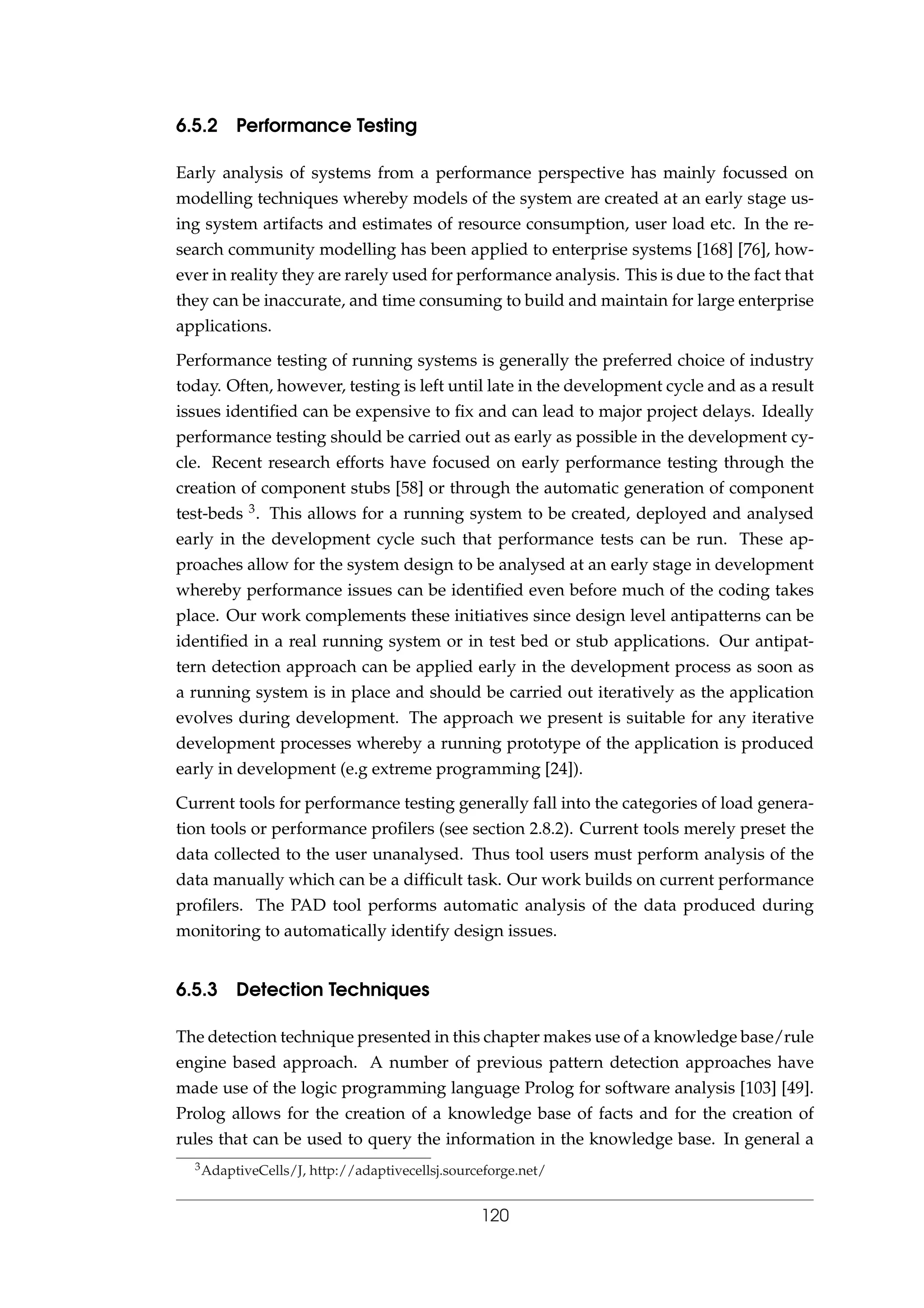 6.5.2 Performance Testing
Early analysis of systems from a performance perspective has mainly focussed on
modelling techniques whereby models of the system are created at an early stage us-
ing system artifacts and estimates of resource consumption, user load etc. In the re-
search community modelling has been applied to enterprise systems [168] [76], how-
ever in reality they are rarely used for performance analysis. This is due to the fact that
they can be inaccurate, and time consuming to build and maintain for large enterprise
applications.
Performance testing of running systems is generally the preferred choice of industry
today. Often, however, testing is left until late in the development cycle and as a result
issues identiﬁed can be expensive to ﬁx and can lead to major project delays. Ideally
performance testing should be carried out as early as possible in the development cy-
cle. Recent research efforts have focused on early performance testing through the
creation of component stubs [58] or through the automatic generation of component
test-beds 3. This allows for a running system to be created, deployed and analysed
early in the development cycle such that performance tests can be run. These ap-
proaches allow for the system design to be analysed at an early stage in development
whereby performance issues can be identiﬁed even before much of the coding takes
place. Our work complements these initiatives since design level antipatterns can be
identiﬁed in a real running system or in test bed or stub applications. Our antipat-
tern detection approach can be applied early in the development process as soon as
a running system is in place and should be carried out iteratively as the application
evolves during development. The approach we present is suitable for any iterative
development processes whereby a running prototype of the application is produced
early in development (e.g extreme programming [24]).
Current tools for performance testing generally fall into the categories of load genera-
tion tools or performance proﬁlers (see section 2.8.2). Current tools merely preset the
data collected to the user unanalysed. Thus tool users must perform analysis of the
data manually which can be a difﬁcult task. Our work builds on current performance
proﬁlers. The PAD tool performs automatic analysis of the data produced during
monitoring to automatically identify design issues.
6.5.3 Detection Techniques
The detection technique presented in this chapter makes use of a knowledge base/rule
engine based approach. A number of previous pattern detection approaches have
made use of the logic programming language Prolog for software analysis [103] [49].
Prolog allows for the creation of a knowledge base of facts and for the creation of
rules that can be used to query the information in the knowledge base. In general a
3AdaptiveCells/J, http://adaptivecellsj.sourceforge.net/
120
 