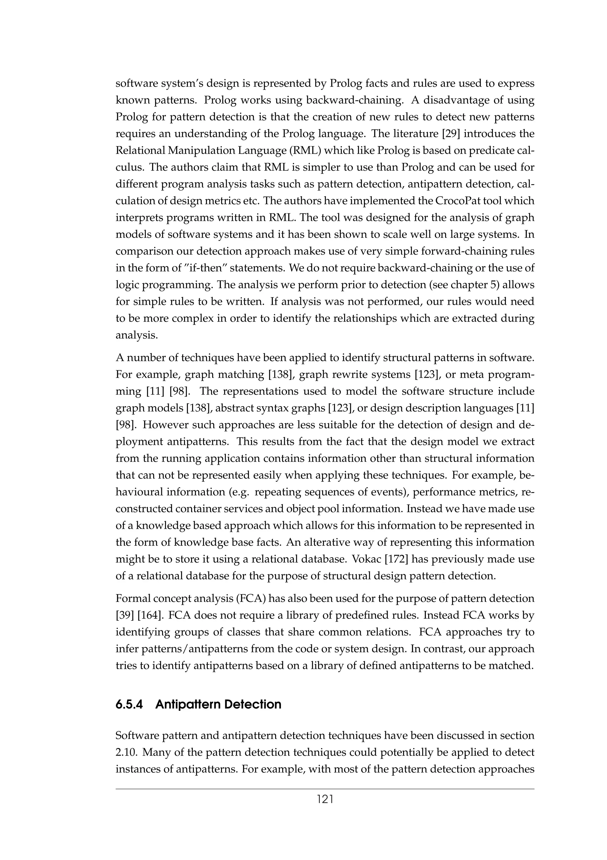 software system’s design is represented by Prolog facts and rules are used to express
known patterns. Prolog works using backward-chaining. A disadvantage of using
Prolog for pattern detection is that the creation of new rules to detect new patterns
requires an understanding of the Prolog language. The literature [29] introduces the
Relational Manipulation Language (RML) which like Prolog is based on predicate cal-
culus. The authors claim that RML is simpler to use than Prolog and can be used for
different program analysis tasks such as pattern detection, antipattern detection, cal-
culation of design metrics etc. The authors have implemented the CrocoPat tool which
interprets programs written in RML. The tool was designed for the analysis of graph
models of software systems and it has been shown to scale well on large systems. In
comparison our detection approach makes use of very simple forward-chaining rules
in the form of ”if-then” statements. We do not require backward-chaining or the use of
logic programming. The analysis we perform prior to detection (see chapter 5) allows
for simple rules to be written. If analysis was not performed, our rules would need
to be more complex in order to identify the relationships which are extracted during
analysis.
A number of techniques have been applied to identify structural patterns in software.
For example, graph matching [138], graph rewrite systems [123], or meta program-
ming [11] [98]. The representations used to model the software structure include
graph models [138], abstract syntax graphs [123], or design description languages [11]
[98]. However such approaches are less suitable for the detection of design and de-
ployment antipatterns. This results from the fact that the design model we extract
from the running application contains information other than structural information
that can not be represented easily when applying these techniques. For example, be-
havioural information (e.g. repeating sequences of events), performance metrics, re-
constructed container services and object pool information. Instead we have made use
of a knowledge based approach which allows for this information to be represented in
the form of knowledge base facts. An alterative way of representing this information
might be to store it using a relational database. Vokac [172] has previously made use
of a relational database for the purpose of structural design pattern detection.
Formal concept analysis (FCA) has also been used for the purpose of pattern detection
[39] [164]. FCA does not require a library of predeﬁned rules. Instead FCA works by
identifying groups of classes that share common relations. FCA approaches try to
infer patterns/antipatterns from the code or system design. In contrast, our approach
tries to identify antipatterns based on a library of deﬁned antipatterns to be matched.
6.5.4 Antipattern Detection
Software pattern and antipattern detection techniques have been discussed in section
2.10. Many of the pattern detection techniques could potentially be applied to detect
instances of antipatterns. For example, with most of the pattern detection approaches
121
 