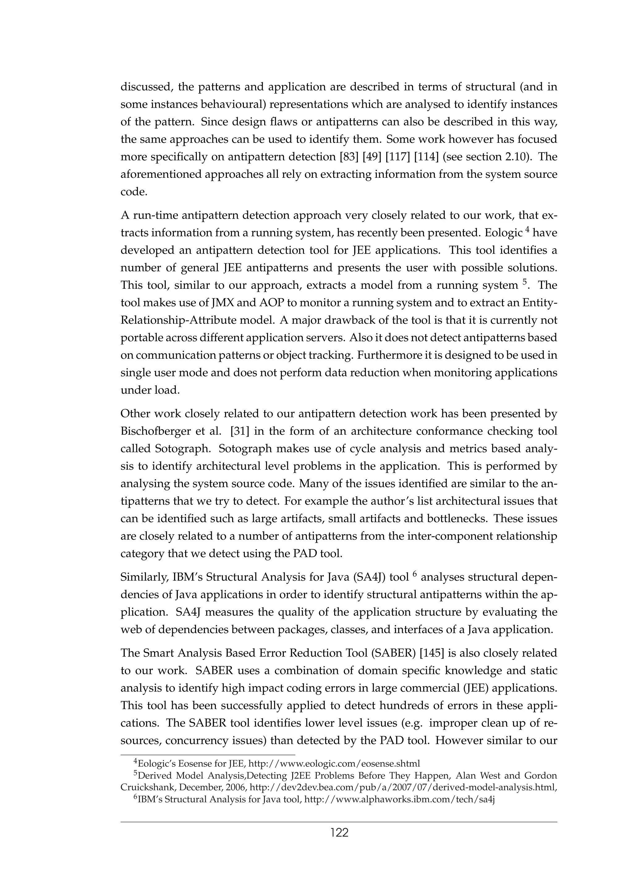 discussed, the patterns and application are described in terms of structural (and in
some instances behavioural) representations which are analysed to identify instances
of the pattern. Since design ﬂaws or antipatterns can also be described in this way,
the same approaches can be used to identify them. Some work however has focused
more speciﬁcally on antipattern detection [83] [49] [117] [114] (see section 2.10). The
aforementioned approaches all rely on extracting information from the system source
code.
A run-time antipattern detection approach very closely related to our work, that ex-
tracts information from a running system, has recently been presented. Eologic 4 have
developed an antipattern detection tool for JEE applications. This tool identiﬁes a
number of general JEE antipatterns and presents the user with possible solutions.
This tool, similar to our approach, extracts a model from a running system 5. The
tool makes use of JMX and AOP to monitor a running system and to extract an Entity-
Relationship-Attribute model. A major drawback of the tool is that it is currently not
portable across different application servers. Also it does not detect antipatterns based
on communication patterns or object tracking. Furthermore it is designed to be used in
single user mode and does not perform data reduction when monitoring applications
under load.
Other work closely related to our antipattern detection work has been presented by
Bischofberger et al. [31] in the form of an architecture conformance checking tool
called Sotograph. Sotograph makes use of cycle analysis and metrics based analy-
sis to identify architectural level problems in the application. This is performed by
analysing the system source code. Many of the issues identiﬁed are similar to the an-
tipatterns that we try to detect. For example the author’s list architectural issues that
can be identiﬁed such as large artifacts, small artifacts and bottlenecks. These issues
are closely related to a number of antipatterns from the inter-component relationship
category that we detect using the PAD tool.
Similarly, IBM’s Structural Analysis for Java (SA4J) tool 6 analyses structural depen-
dencies of Java applications in order to identify structural antipatterns within the ap-
plication. SA4J measures the quality of the application structure by evaluating the
web of dependencies between packages, classes, and interfaces of a Java application.
The Smart Analysis Based Error Reduction Tool (SABER) [145] is also closely related
to our work. SABER uses a combination of domain speciﬁc knowledge and static
analysis to identify high impact coding errors in large commercial (JEE) applications.
This tool has been successfully applied to detect hundreds of errors in these appli-
cations. The SABER tool identiﬁes lower level issues (e.g. improper clean up of re-
sources, concurrency issues) than detected by the PAD tool. However similar to our
4Eologic’s Eosense for JEE, http://www.eologic.com/eosense.shtml
5Derived Model Analysis,Detecting J2EE Problems Before They Happen, Alan West and Gordon
Cruickshank, December, 2006, http://dev2dev.bea.com/pub/a/2007/07/derived-model-analysis.html,
6IBM’s Structural Analysis for Java tool, http://www.alphaworks.ibm.com/tech/sa4j
122
 