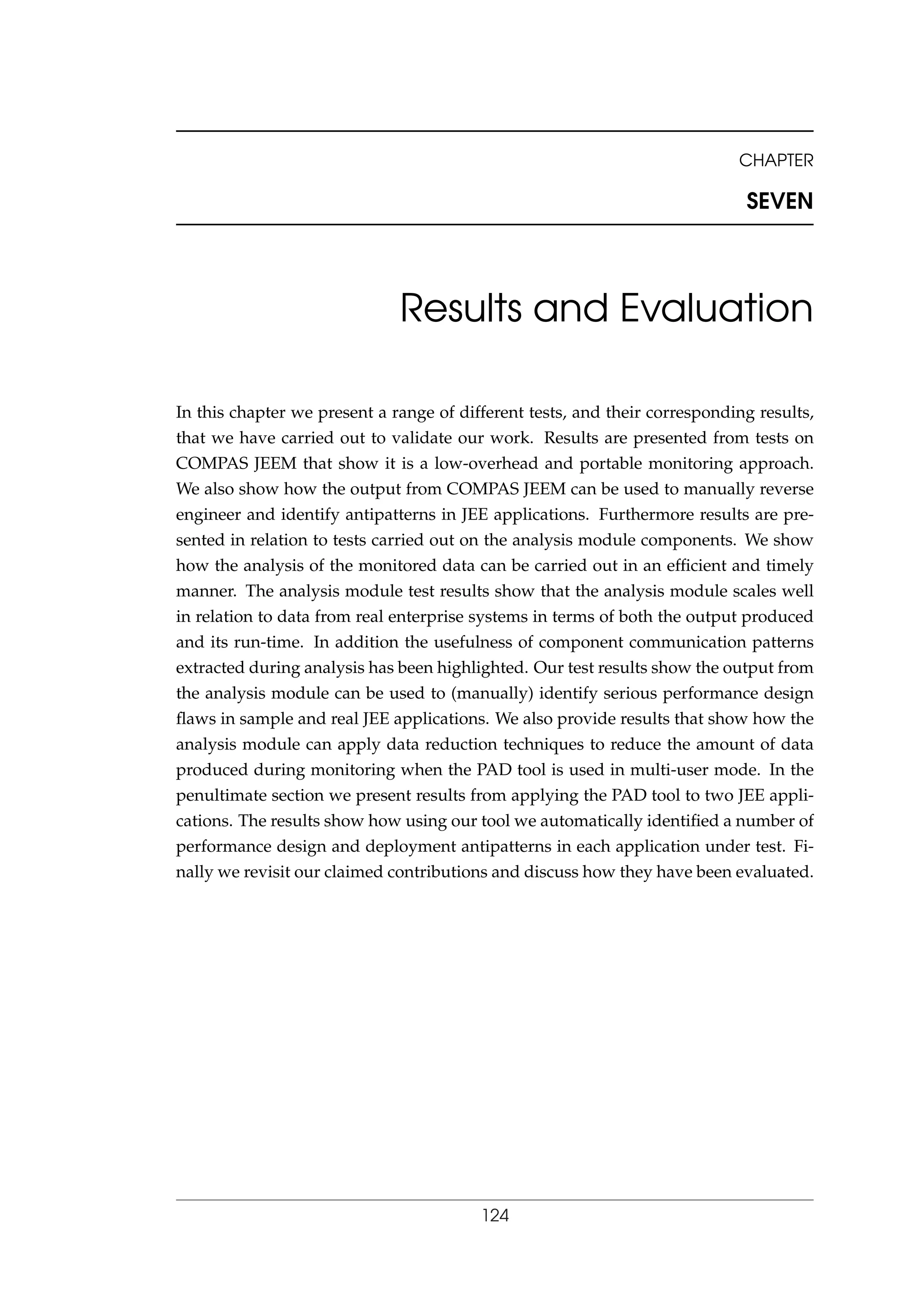 CHAPTER
SEVEN
Results and Evaluation
In this chapter we present a range of different tests, and their corresponding results,
that we have carried out to validate our work. Results are presented from tests on
COMPAS JEEM that show it is a low-overhead and portable monitoring approach.
We also show how the output from COMPAS JEEM can be used to manually reverse
engineer and identify antipatterns in JEE applications. Furthermore results are pre-
sented in relation to tests carried out on the analysis module components. We show
how the analysis of the monitored data can be carried out in an efﬁcient and timely
manner. The analysis module test results show that the analysis module scales well
in relation to data from real enterprise systems in terms of both the output produced
and its run-time. In addition the usefulness of component communication patterns
extracted during analysis has been highlighted. Our test results show the output from
the analysis module can be used to (manually) identify serious performance design
ﬂaws in sample and real JEE applications. We also provide results that show how the
analysis module can apply data reduction techniques to reduce the amount of data
produced during monitoring when the PAD tool is used in multi-user mode. In the
penultimate section we present results from applying the PAD tool to two JEE appli-
cations. The results show how using our tool we automatically identiﬁed a number of
performance design and deployment antipatterns in each application under test. Fi-
nally we revisit our claimed contributions and discuss how they have been evaluated.
124
 