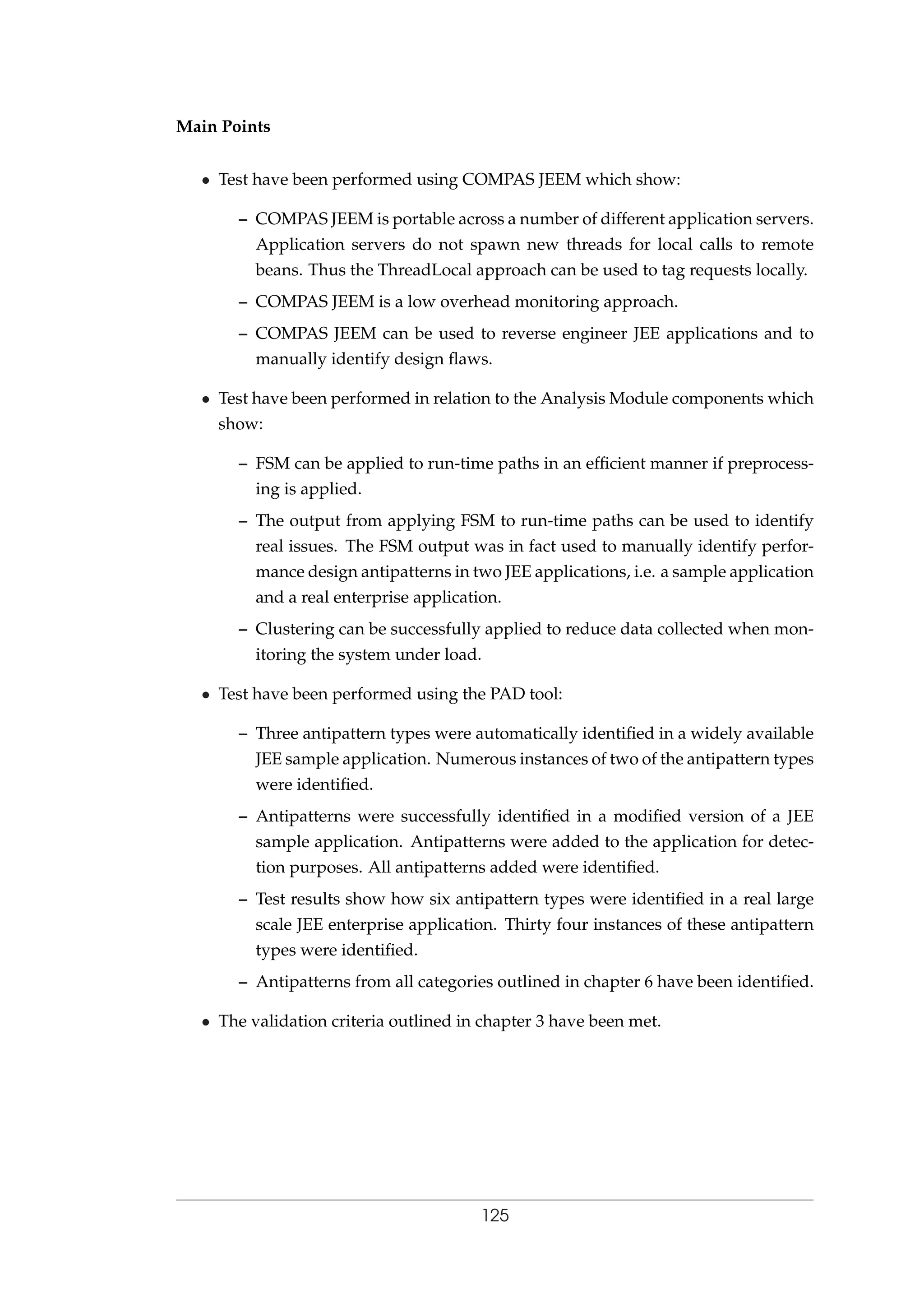 Main Points
• Test have been performed using COMPAS JEEM which show:
– COMPAS JEEM is portable across a number of different application servers.
Application servers do not spawn new threads for local calls to remote
beans. Thus the ThreadLocal approach can be used to tag requests locally.
– COMPAS JEEM is a low overhead monitoring approach.
– COMPAS JEEM can be used to reverse engineer JEE applications and to
manually identify design ﬂaws.
• Test have been performed in relation to the Analysis Module components which
show:
– FSM can be applied to run-time paths in an efﬁcient manner if preprocess-
ing is applied.
– The output from applying FSM to run-time paths can be used to identify
real issues. The FSM output was in fact used to manually identify perfor-
mance design antipatterns in two JEE applications, i.e. a sample application
and a real enterprise application.
– Clustering can be successfully applied to reduce data collected when mon-
itoring the system under load.
• Test have been performed using the PAD tool:
– Three antipattern types were automatically identiﬁed in a widely available
JEE sample application. Numerous instances of two of the antipattern types
were identiﬁed.
– Antipatterns were successfully identiﬁed in a modiﬁed version of a JEE
sample application. Antipatterns were added to the application for detec-
tion purposes. All antipatterns added were identiﬁed.
– Test results show how six antipattern types were identiﬁed in a real large
scale JEE enterprise application. Thirty four instances of these antipattern
types were identiﬁed.
– Antipatterns from all categories outlined in chapter 6 have been identiﬁed.
• The validation criteria outlined in chapter 3 have been met.
125
 