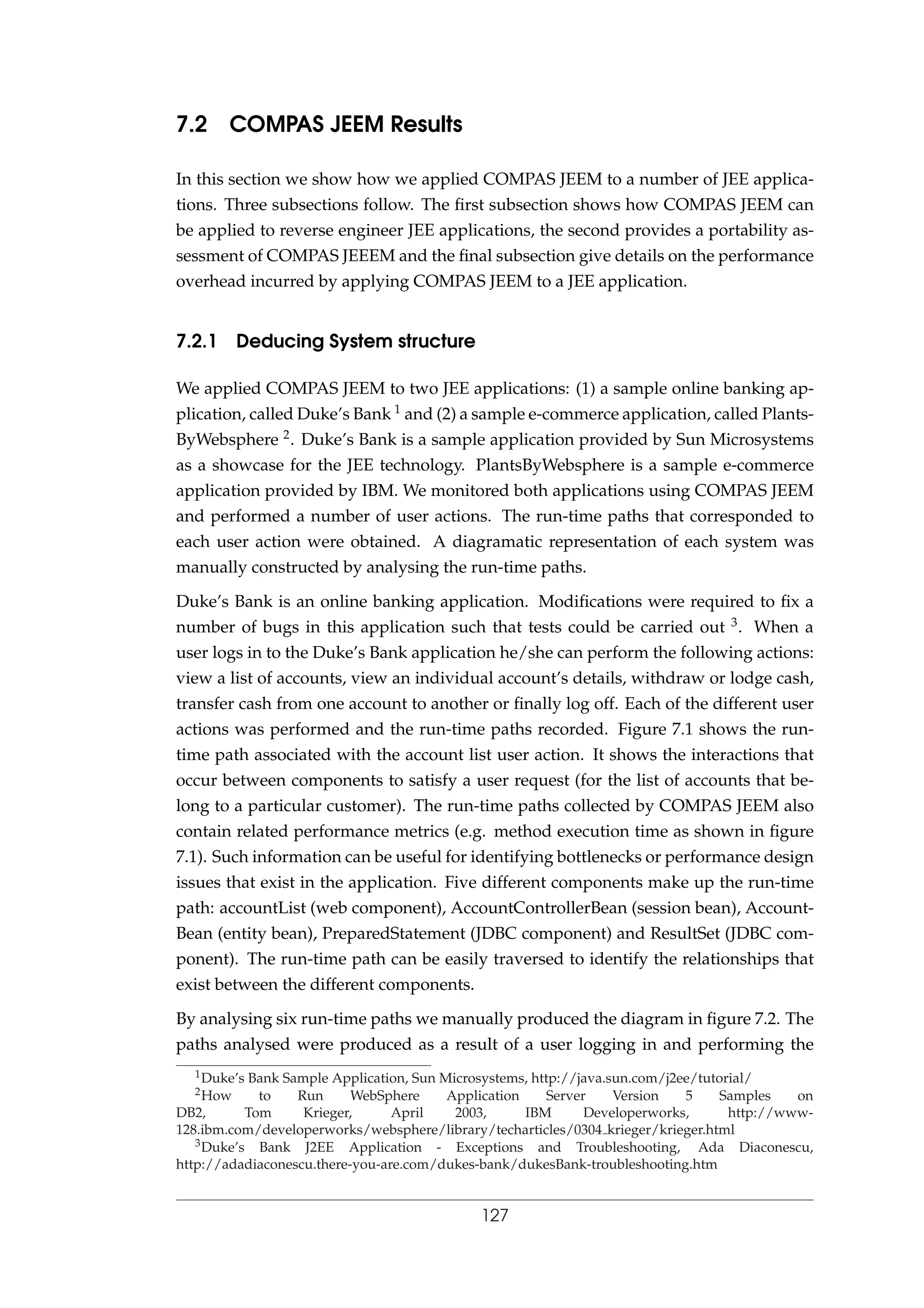 7.2 COMPAS JEEM Results
In this section we show how we applied COMPAS JEEM to a number of JEE applica-
tions. Three subsections follow. The ﬁrst subsection shows how COMPAS JEEM can
be applied to reverse engineer JEE applications, the second provides a portability as-
sessment of COMPAS JEEEM and the ﬁnal subsection give details on the performance
overhead incurred by applying COMPAS JEEM to a JEE application.
7.2.1 Deducing System structure
We applied COMPAS JEEM to two JEE applications: (1) a sample online banking ap-
plication, called Duke’s Bank 1 and (2) a sample e-commerce application, called Plants-
ByWebsphere 2. Duke’s Bank is a sample application provided by Sun Microsystems
as a showcase for the JEE technology. PlantsByWebsphere is a sample e-commerce
application provided by IBM. We monitored both applications using COMPAS JEEM
and performed a number of user actions. The run-time paths that corresponded to
each user action were obtained. A diagramatic representation of each system was
manually constructed by analysing the run-time paths.
Duke’s Bank is an online banking application. Modiﬁcations were required to ﬁx a
number of bugs in this application such that tests could be carried out 3. When a
user logs in to the Duke’s Bank application he/she can perform the following actions:
view a list of accounts, view an individual account’s details, withdraw or lodge cash,
transfer cash from one account to another or ﬁnally log off. Each of the different user
actions was performed and the run-time paths recorded. Figure 7.1 shows the run-
time path associated with the account list user action. It shows the interactions that
occur between components to satisfy a user request (for the list of accounts that be-
long to a particular customer). The run-time paths collected by COMPAS JEEM also
contain related performance metrics (e.g. method execution time as shown in ﬁgure
7.1). Such information can be useful for identifying bottlenecks or performance design
issues that exist in the application. Five different components make up the run-time
path: accountList (web component), AccountControllerBean (session bean), Account-
Bean (entity bean), PreparedStatement (JDBC component) and ResultSet (JDBC com-
ponent). The run-time path can be easily traversed to identify the relationships that
exist between the different components.
By analysing six run-time paths we manually produced the diagram in ﬁgure 7.2. The
paths analysed were produced as a result of a user logging in and performing the
1Duke’s Bank Sample Application, Sun Microsystems, http://java.sun.com/j2ee/tutorial/
2How to Run WebSphere Application Server Version 5 Samples on
DB2, Tom Krieger, April 2003, IBM Developerworks, http://www-
128.ibm.com/developerworks/websphere/library/techarticles/0304 krieger/krieger.html
3Duke’s Bank J2EE Application - Exceptions and Troubleshooting, Ada Diaconescu,
http://adadiaconescu.there-you-are.com/dukes-bank/dukesBank-troubleshooting.htm
127
 