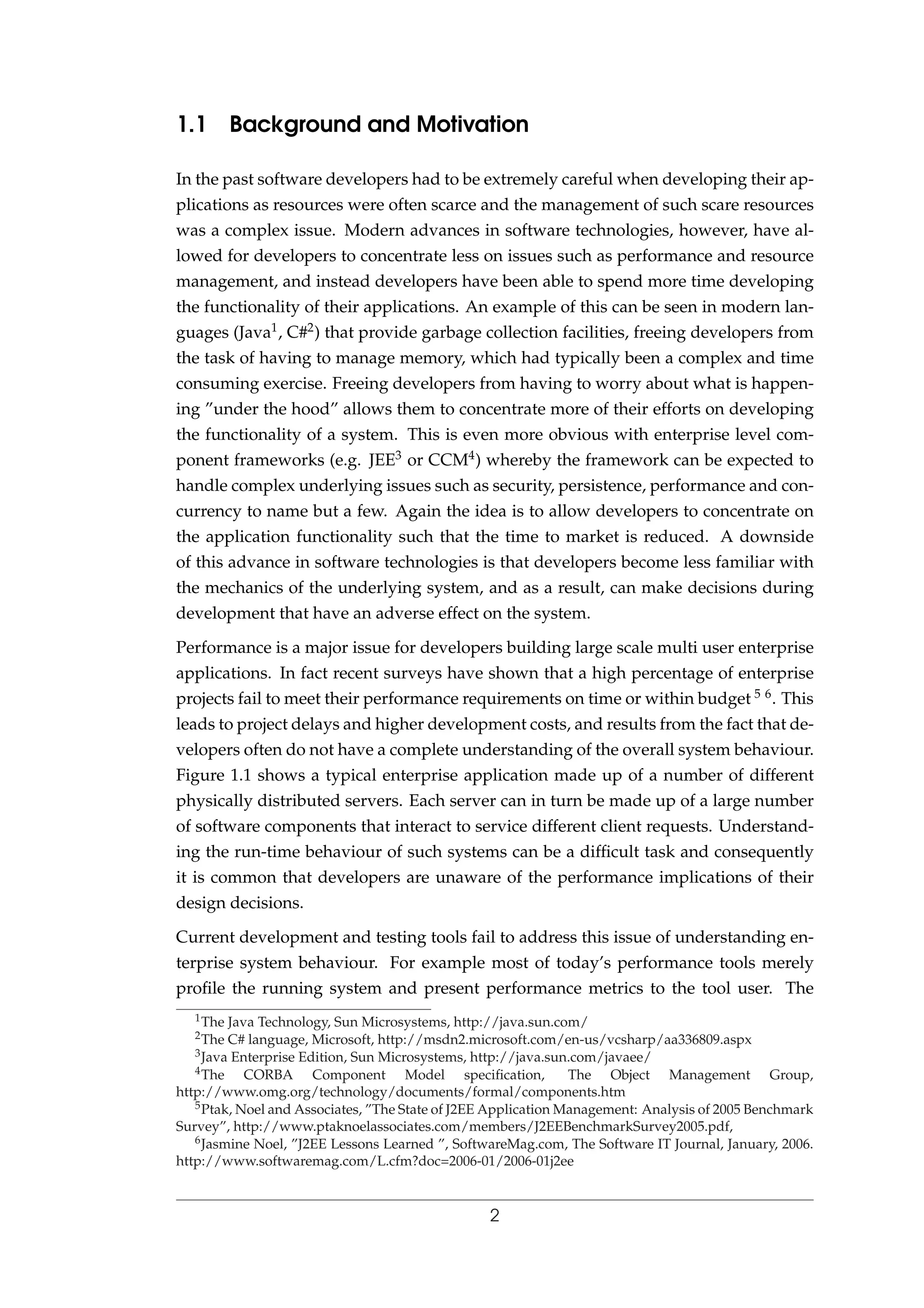 1.1 Background and Motivation
In the past software developers had to be extremely careful when developing their ap-
plications as resources were often scarce and the management of such scare resources
was a complex issue. Modern advances in software technologies, however, have al-
lowed for developers to concentrate less on issues such as performance and resource
management, and instead developers have been able to spend more time developing
the functionality of their applications. An example of this can be seen in modern lan-
guages (Java1, C#2) that provide garbage collection facilities, freeing developers from
the task of having to manage memory, which had typically been a complex and time
consuming exercise. Freeing developers from having to worry about what is happen-
ing ”under the hood” allows them to concentrate more of their efforts on developing
the functionality of a system. This is even more obvious with enterprise level com-
ponent frameworks (e.g. JEE3 or CCM4) whereby the framework can be expected to
handle complex underlying issues such as security, persistence, performance and con-
currency to name but a few. Again the idea is to allow developers to concentrate on
the application functionality such that the time to market is reduced. A downside
of this advance in software technologies is that developers become less familiar with
the mechanics of the underlying system, and as a result, can make decisions during
development that have an adverse effect on the system.
Performance is a major issue for developers building large scale multi user enterprise
applications. In fact recent surveys have shown that a high percentage of enterprise
projects fail to meet their performance requirements on time or within budget 5 6. This
leads to project delays and higher development costs, and results from the fact that de-
velopers often do not have a complete understanding of the overall system behaviour.
Figure 1.1 shows a typical enterprise application made up of a number of different
physically distributed servers. Each server can in turn be made up of a large number
of software components that interact to service different client requests. Understand-
ing the run-time behaviour of such systems can be a difﬁcult task and consequently
it is common that developers are unaware of the performance implications of their
design decisions.
Current development and testing tools fail to address this issue of understanding en-
terprise system behaviour. For example most of today’s performance tools merely
proﬁle the running system and present performance metrics to the tool user. The
1The Java Technology, Sun Microsystems, http://java.sun.com/
2The C# language, Microsoft, http://msdn2.microsoft.com/en-us/vcsharp/aa336809.aspx
3Java Enterprise Edition, Sun Microsystems, http://java.sun.com/javaee/
4The CORBA Component Model speciﬁcation, The Object Management Group,
http://www.omg.org/technology/documents/formal/components.htm
5Ptak, Noel and Associates, ”The State of J2EE Application Management: Analysis of 2005 Benchmark
Survey”, http://www.ptaknoelassociates.com/members/J2EEBenchmarkSurvey2005.pdf,
6Jasmine Noel, ”J2EE Lessons Learned ”, SoftwareMag.com, The Software IT Journal, January, 2006.
http://www.softwaremag.com/L.cfm?doc=2006-01/2006-01j2ee
2
 
