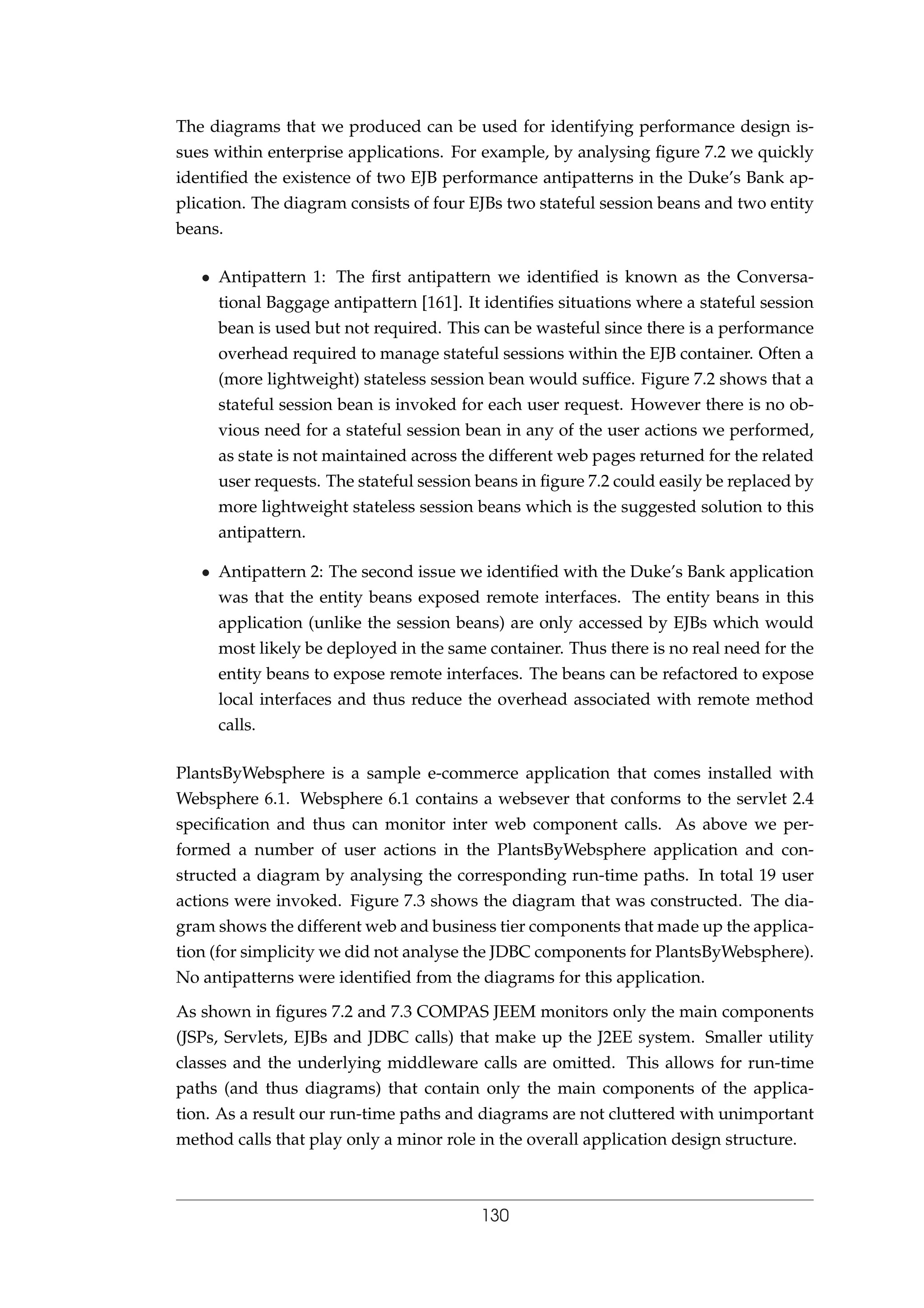 The diagrams that we produced can be used for identifying performance design is-
sues within enterprise applications. For example, by analysing ﬁgure 7.2 we quickly
identiﬁed the existence of two EJB performance antipatterns in the Duke’s Bank ap-
plication. The diagram consists of four EJBs two stateful session beans and two entity
beans.
• Antipattern 1: The ﬁrst antipattern we identiﬁed is known as the Conversa-
tional Baggage antipattern [161]. It identiﬁes situations where a stateful session
bean is used but not required. This can be wasteful since there is a performance
overhead required to manage stateful sessions within the EJB container. Often a
(more lightweight) stateless session bean would sufﬁce. Figure 7.2 shows that a
stateful session bean is invoked for each user request. However there is no ob-
vious need for a stateful session bean in any of the user actions we performed,
as state is not maintained across the different web pages returned for the related
user requests. The stateful session beans in ﬁgure 7.2 could easily be replaced by
more lightweight stateless session beans which is the suggested solution to this
antipattern.
• Antipattern 2: The second issue we identiﬁed with the Duke’s Bank application
was that the entity beans exposed remote interfaces. The entity beans in this
application (unlike the session beans) are only accessed by EJBs which would
most likely be deployed in the same container. Thus there is no real need for the
entity beans to expose remote interfaces. The beans can be refactored to expose
local interfaces and thus reduce the overhead associated with remote method
calls.
PlantsByWebsphere is a sample e-commerce application that comes installed with
Websphere 6.1. Websphere 6.1 contains a websever that conforms to the servlet 2.4
speciﬁcation and thus can monitor inter web component calls. As above we per-
formed a number of user actions in the PlantsByWebsphere application and con-
structed a diagram by analysing the corresponding run-time paths. In total 19 user
actions were invoked. Figure 7.3 shows the diagram that was constructed. The dia-
gram shows the different web and business tier components that made up the applica-
tion (for simplicity we did not analyse the JDBC components for PlantsByWebsphere).
No antipatterns were identiﬁed from the diagrams for this application.
As shown in ﬁgures 7.2 and 7.3 COMPAS JEEM monitors only the main components
(JSPs, Servlets, EJBs and JDBC calls) that make up the J2EE system. Smaller utility
classes and the underlying middleware calls are omitted. This allows for run-time
paths (and thus diagrams) that contain only the main components of the applica-
tion. As a result our run-time paths and diagrams are not cluttered with unimportant
method calls that play only a minor role in the overall application design structure.
130
 