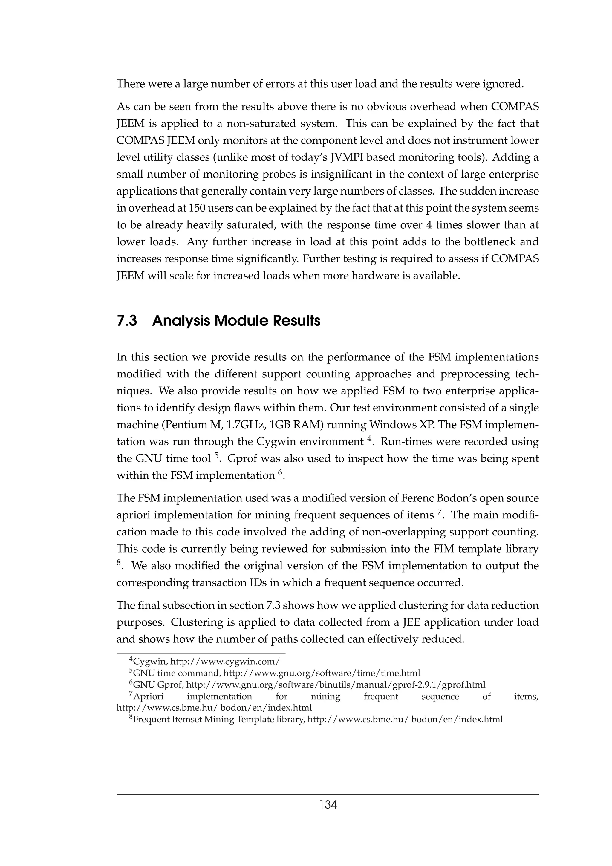 There were a large number of errors at this user load and the results were ignored.
As can be seen from the results above there is no obvious overhead when COMPAS
JEEM is applied to a non-saturated system. This can be explained by the fact that
COMPAS JEEM only monitors at the component level and does not instrument lower
level utility classes (unlike most of today’s JVMPI based monitoring tools). Adding a
small number of monitoring probes is insigniﬁcant in the context of large enterprise
applications that generally contain very large numbers of classes. The sudden increase
in overhead at 150 users can be explained by the fact that at this point the system seems
to be already heavily saturated, with the response time over 4 times slower than at
lower loads. Any further increase in load at this point adds to the bottleneck and
increases response time signiﬁcantly. Further testing is required to assess if COMPAS
JEEM will scale for increased loads when more hardware is available.
7.3 Analysis Module Results
In this section we provide results on the performance of the FSM implementations
modiﬁed with the different support counting approaches and preprocessing tech-
niques. We also provide results on how we applied FSM to two enterprise applica-
tions to identify design ﬂaws within them. Our test environment consisted of a single
machine (Pentium M, 1.7GHz, 1GB RAM) running Windows XP. The FSM implemen-
tation was run through the Cygwin environment 4. Run-times were recorded using
the GNU time tool 5. Gprof was also used to inspect how the time was being spent
within the FSM implementation 6.
The FSM implementation used was a modiﬁed version of Ferenc Bodon’s open source
apriori implementation for mining frequent sequences of items 7. The main modiﬁ-
cation made to this code involved the adding of non-overlapping support counting.
This code is currently being reviewed for submission into the FIM template library
8. We also modiﬁed the original version of the FSM implementation to output the
corresponding transaction IDs in which a frequent sequence occurred.
The ﬁnal subsection in section 7.3 shows how we applied clustering for data reduction
purposes. Clustering is applied to data collected from a JEE application under load
and shows how the number of paths collected can effectively reduced.
4Cygwin, http://www.cygwin.com/
5GNU time command, http://www.gnu.org/software/time/time.html
6GNU Gprof, http://www.gnu.org/software/binutils/manual/gprof-2.9.1/gprof.html
7Apriori implementation for mining frequent sequence of items,
http://www.cs.bme.hu/ bodon/en/index.html
8Frequent Itemset Mining Template library, http://www.cs.bme.hu/ bodon/en/index.html
134
 